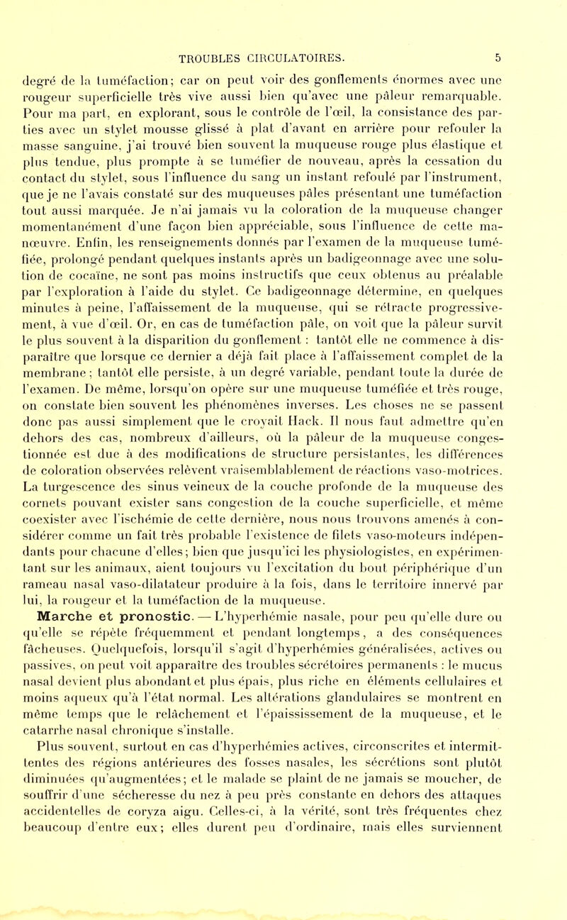 degré de la luméfaclion; car on peut voir des gonflements énormes avec une rougeur superficielle très vive aussi l>ien qu’avec une pâleur remarquable. Pour ma part, en explorant, sous le contrôle de l’œil, la consistance des par- ties avec un stylet mousse glissé à plat d’avant en arrière pour refouler la masse sanguine, j’ai trouvé bien souvent la muqueuse rouge plus élastique et plus tendue, plus prompte à se tuméfier de nouveau, après la cessation du contact du stylet, sous l’influence du sang un instant refoulé par l’instrument, que je ne l’avais constaté sur des muqueuses pâles présentant une tuméfaction tout aussi marquée. .Je n’ai jamais vu la coloration de la muqueuse changer momentanément d’une façon bien appréciable, sous l’influence de cette ma- nœuvre. Enfin, les renseignements donnés par l’examen de la muqueuse tumé- fiée, prolongé pendant quelques instants après un badigeonnage avec une solu- tion de cocaïne, ne sont pas moins instructifs ipie ceux obtenus au préalable par l’exploration à l’aide du stylet. Ce badigeonnage détermine, en quelques minutes à peine, l’affaissement de la muqueuse, (jui se rétracte progressive- ment, à vue d’œil. Or, en cas de tuméfaction pâle, on voit que la pâleur survit le plus souvent à la disparition du gonflement : tantôt elle ne commence h dis- paraître que lorsque cc dernier a déjà fait place à l’affaissement complet de la membrane ; tantôt elle persiste, à un degré variable, pendant toute la durée de l’examen. De même, lorsqu’on opère sur une muqueuse tuméfiée et très rouge, on constate bien souvent les phénomènes inverses. Les choses ne se passent donc pas aussi simplement que le croyait Ilack. Il nous faut admettre qu’en dehors des cas, nombreux d’ailleurs, où la pâleur de la muqueuse conges- tionnée est due à des modifications de structure persistantes, les différences de coforation observées relèvent vraisemblablement de réactions vaso-motrices. La turgescence des sinus veineux de la couche profonde de la mu({ueuse des cornets pouvant exister sans congestion de la couche superficielle, et même coexister avec l’ischémie de cette dernière, nous nous trouvons amenés à con- sidérer comme un fait très probable l’existence de filets vaso-moteurs indé|)en- dants pour chacune d’elles; bien que jusqu’ici les physiologistes, en expérimen- tant sur les animaux, aient toujours vu l’excitation du bout périphérique d’un rameau nasal vaso-dilatateur produire à la fois, dans le territoire innervé par lui, la rougeur et la tuméfaction de la muqueuse. Marche et pronostic. — L’hyperhémie nasale, j)our peu qu’elle dure ou qu’elle se répète frétiuemment et i>endant longtemps, a des conséquences fâcheuses. (Juebpiefois, lorsqu’il s’agit d’hyperhémies généralisées, actives ou passives, on peut voit apparaître des troubles sécrétoires permanents : le mucus nasal devient plus abondant et plus épais, plus riche en éléments cellulaires et moins aqueux qu’à l’état normal. Les altérations glandulaires se montrent en même temps que le relâchement et l’épaississement de la muqueuse, et le catarrhe nasal chronique s’installe. Plus souvent, surtout en cas d’hyperhémies actives, circonscrites et intermit- tentes des régions antérieures des fosses nasales, les sécrétions sont plutôt diminuées qu’augmentées; et le malade se plaint de ne jamais se moucher, de souffrir d'une sécheresse du nez à peu près constante en dehors des atta({ues accidentelles de coryza aigu. Celles-ci, à la vérité, sont très fréquentes chez beaucoup d’entre eux; elles durent peu d’ordinaire, mais elles surviennent