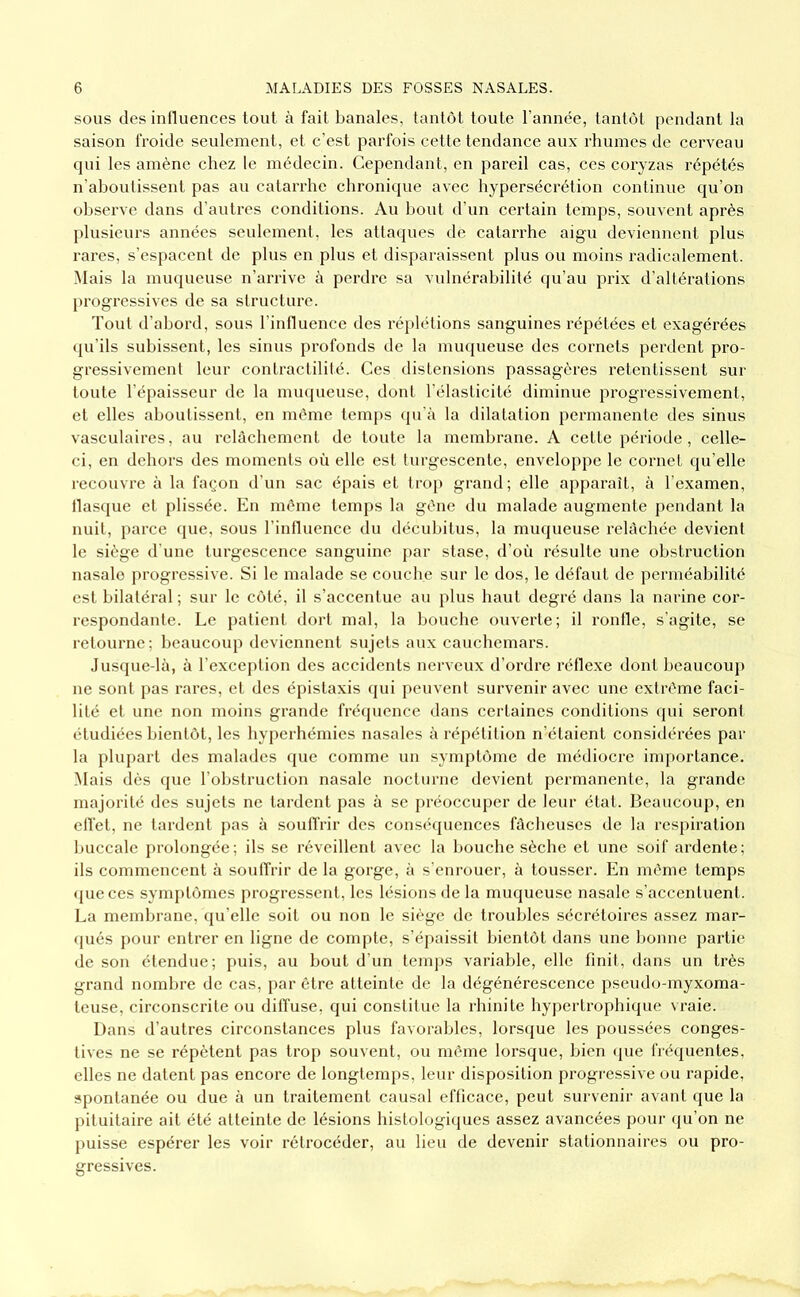 SOUS des intluences tout à fait banales, tantôt toute l’année, tantôt pendant la saison froide seulement, et c’est parfois cette tendance aux rhumes de cerveau qui les amène chez le médecin. Cependant, en pareil cas, ces coryzas répétés n’aboutissent pas au catarrhe chronique avec hypersécrétion continue qu’on observe dans d’autres conditions. Au bout d’un certain temps, souvent après plusieurs années seulement, les attaques de catarrhe aigu deviennent plus rares, s’espacent de plus en plus et disparaissent plus ou moins radicalement. Mais la muqueuse n’arrive à perdre sa vulnérabilité qu’au prix d’altérations l)rogressives de sa structure. Tout d’abord, sous l’influence des réj)létions sanguines répétées et exagérées qu’ils subissent, les sinus profonds de la muqueuse des cornets perdent pro- gressivement leur contractilité. Ces distensions passagères retentissent sur toute l’épaisseur de la muqueuse, dont l’élasticité diminue progressivement, et elles aboutissent, en même temps qu'à la dilatation permanente des sinus vasculaires, au relâchement de toute la membrane. A cette période, celle- ci, en dehors des moments où elle est turgescente, enveloppe le cornet qu’elle recouvre à la façon d’un sac épais et trop grand; elle apparaît, à l'examen, tlasque et plissée. En même temps la gêne du malade augmente pendant la nuit, parce que, sous l’inlluence du décubitus, la muqueuse relâchée devient le siège d'une turgescence sanguine par stase, d’où résulte une obstruction nasale progressive. Si le malade se couche sur le dos, le défaut de perméabilité est bilatéral ; sur le côté, il s’accentue au plus haut degré dans la narine cor- respondante. Le patient dort mal, la bouche ouverte; il ronlle, s’agite, se retourne; beaucoup deviennent sujets aux cauchemars. Jusque-là, à l’exception des accidents nerveux d’ordre réllexe dont beaucoup ne sont pas rares, et des éi>istaxis (jui peuvent survenir avec une extrême faci- lité et une non moins grande frécpience dans certaines conditions (jui seront étudiées bientôt, les hyperhémies nasales à répétition n’étaient considérées par la plupart des malades que comme un symj)tôme de médiocre inq)orlance. Mais dès que l’obstruction nasale nocturne devient permanente, la grande majorité des sujets ne tardent pas à se préoccuper de leur état. Beaucoup, en elfet, ne tardent pas à soutfrir des conséquences fâcheuses de la respiration buccale prolongée; ils se réveillent avec la bouche sèche et une soif ardente; ils commencent à soulfrir de la gorge, à s'enrouer, à tousser. En même temps ({ueces symptômes progressent, les lésions de la muqueuse nasale s’accentuent. La membrane, (lu’elle soit ou non le siège de troubles sécrétoires assez mar- qués pour entrer en ligne de comjhe, s’épaissit bientôt dans une bonne partie de son étendue; puis, au bout d’un temps variable, elle finit, dans un très grand nombre de cas, par être atteinte de la dégénérescence pseudo-myxoma- teuse, circonscrite ou dilfuse, qui constitue la rhinite hypertrophique vraie. Dans d’autres circonstances plus favorables, lorscjue les poussées conges- tives ne se répètent pas trop souvent, ou même lorsque, bien (gie fréquentes, elles ne datent pas encore de longtemps, leur disposition progressive ou rapide, spontanée ou due à un traitement causal efficace, peut survenir avant que la pituitaire ait été atteinte de lésions histologiques assez avancées pour (ju’on ne puisse espérer les voir rétrocéder, au lieu de devenir stationnaires ou pro- gressives.