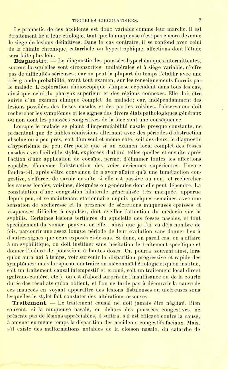 Le pronostic de ces accidents est donc variable comme leur marche. 11 est étroitement lié à leur étiologie, tant que la muqueuse n’est pas encore devenue le siège de lésions définitives. Dans le cas contraire, il se confond avec celui de la rhinite chronique, catarrhale ou hypertrophique, affections dont l’étude sera faite plus loin. Diagnostic. — Le diagnostic des poussées hyperhémiques intermittentes, surtout lorsqu’elles sont circonscrites, unilatérales et à siège variable, n'offre pas de difficultés sérieuses; car on peut la plupart du temps l’établir avec une très grande probabilité, avant tout examen, sur les renseignements fournis par le malade. L’exploration rhinoscopique s’impose cependant dans tous les cas, ainsi que celui du pharynx supérieur et des régions connexes. Elle doit être suivie d’un examen clinique complet du malade; car, indépendamment des lésions possibles des fosses nasales et des parties voisines, l’observateur doit rechercher les symptômes et les signes des divers états pathologiques généraux ou non dont les poussées congestives de la face sont une conséquence. Lorsque le malade se plaint d’imperméabilité nasale presque constante, ne présentant que de faibles rémissions alternant avec des périodes d'obstruction aljsolue ou à peu près, soit d’un seul et même côté, soit des deux, le diagnostic d’hyperhémie ne peut être porté que si un examen local complet des fosses nasales avec l’œil et le stylet, explorées d’abord telles quelles et ensuite après l’action d’une application de coca'ine, permet d’éliminer toutes les affections capables d’amener l’obstruction des voies aériennes supérieures. Encore faudra-t-il, après s’ètre convaincu de n’avoir afl'aire qu’à une tuméfaction con- gestive, s’efforcer de savoir ensuite si elle est passive ou non, et rechercher les causes locales, voisines, éloignées ou générales dont elle peut dépendre. La constatation d’une congestion bilatérale généralisée très marquée, apparue depuis peu, et se maintenant stationnaire depuis quelques semaines avec une sensation de sécheresse et la présence de sécrétions muqueuses épaisses et visqueuses difficiles à expulser, doit éveiller l’attention du médecin sur 1a syphilis. Certaines lésions tertiaires du squelette des fosses nasales, et tout spécialement du vomer, peuvent en effet, ainsi que je l’ai vu déjà nombre de fois, parcourir une assez longue période de leur évolution sans donner lieu à d’autres signes que ceux exposés ci-dessus. Si donc, en pareil cas, on a alfaire à un syphilitique, on doit instituer sans hésitation le traitement spécifujue et donner l’iodure de potassium à hautes doses. On pourra souvent ainsi, lors- qu’on aura agi à temps, voir survenir la disparition progressive et rapide des symptômes; mais lorsque au contraire on méconnaît l’étiologie et(|u’on inslitue, soit un traitement causal intempestif et erroné, soit un traitement local direct (galvano-cautère, etc.), on est d’abord surpris de l’insuffisance ou de la courte durée des résultats qu’on obtient, et l’on ne tarde pas à découvrir la cause de ces insiiccès en voyant apparaître des lésions fistuleuses ou ulcéreuses sous lesquelles le stylet fait constater des altérations osseuses. Traitement. — Le traitement causal ne doit jamais être négligé. Bien souvent, si la muqueuse nasale, en dehors des poussées congestives, ne présente pas de lésions appréciables, il suffira, s’il est efficace contre la cause, à amener en même temps la disparition des accidents congestifs faciaux. Mais, s’il existe des malformations notables de la cloison nasale, du catarrhe de