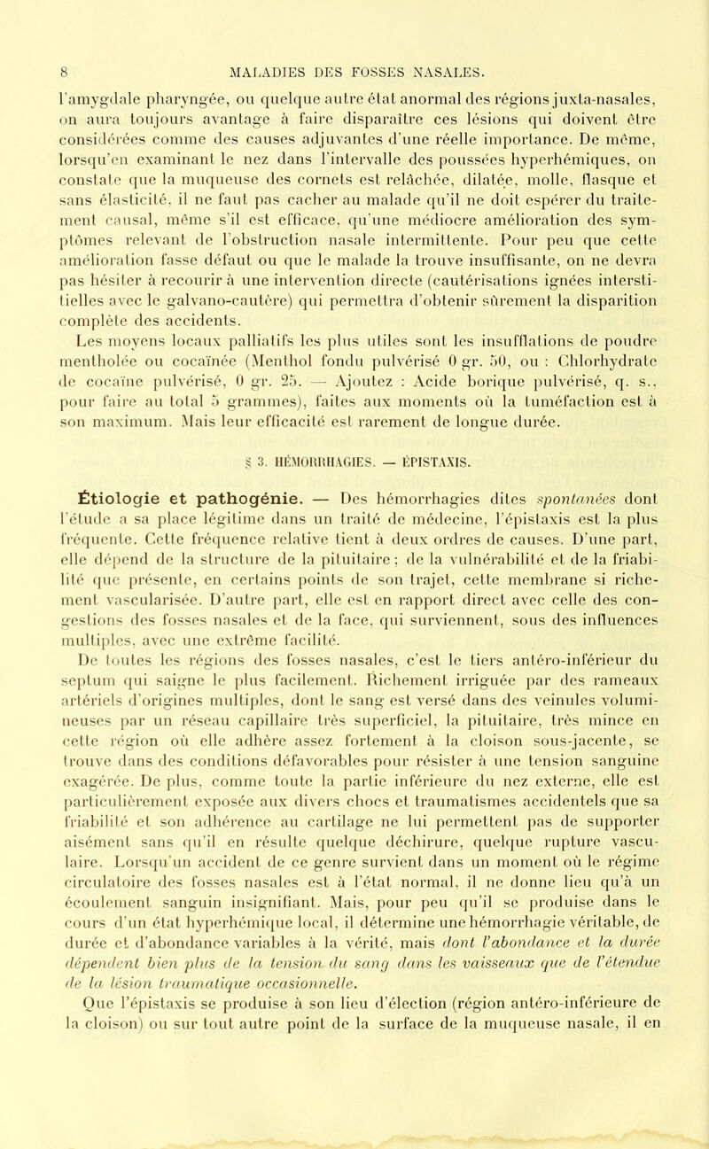 l’amygdale pharyngée, ou quelque autre étal anormal des régions juxta-nasales, on aura toujours avantage à faire disparaître ces lésions qui doivent être considérées comme des causes adjuvantes d’une réelle importance. De meme, lorsqu’on examinant le nez dans rintervalle des poussées hyperhémiques, on constate que la muqueuse des cornets est relâchée, dilatée, molle, flasque et sans élasticité, il ne faut pas cacher au malade qu’il ne doit espérer du traite- ment causal, même s’il est efficace, (ju’une médiocre amélioration des sym- ptômes relevant de robslruction nasale intermittente. Pour peu que cette amélioration fasse défaut ou que le malade la trouve insuffisante, on ne devra pas hésiter à recourir à une intervention directe (cautérisations ignées intersti- tielles avec le galvano-cautère) qui permettra il’ohtenir sûrement la disparition complète des accidents. Les moyens locaux palliatifs les plus utiles sont les insufflations de poudre mentholée ou cocaïnée (Menthol fondu pulvérisé 0 gr. 50, ou : Chlorhydrate de cocaïne pulvérisé, 0 gr. 25. — Ajoutez ; Acide borique pulvérisé, q. s., pour faire au total 5 grammes), faites aux moments où la tuméfaction est à son maximum. Mais leur efficacité est rarement de longue durée. S 3. lIÉMOlUîILVGlES. — ÉPISÏA.XIS. Étiologie et pathogénie. — Des hémorrhagies dites i^pontanées dont l’étude a sa place légitime dans un traité de médecine, l’épistaxis est la plus fréquente. Celle frécpience relative tient à deux ordres de causes. D’une part, elle dépend de la structure de la pituitaire; de la vulnérabilité et de la friabi- lité (pie présente, en certains points de son trajet, cette membrane si riche- ment vascularisée. D’autre part, elle est en rapport direct avec celle des con- gestions des fosses nasales et de la face, qui surviennent,, sous des intluences multiples, avec une extrême facilité. De toutes les régions des fosses nasales, c’est le tiers antéro-inférieur du septum (jui saigne le jilus facilement. Richement irriguée par des rameaux artériels d’origines multiples, dont le sang est versé dans des veinules volumi- neuses par un réseau capillaire très superficiel, la pituitaire, très mince en celle région où elle adhère assez fortement à la cloison sous-jacente, se trouve dans des conditions défavorables pour résister à une tension sanguine exagérée. De plus, comme toute la partie inférieure du nez externe, elle est [)articulièrement exposée aux divers chocs et traumatismes accidentels que sa friabilité et son adhérence au cartilage ne lui permettent pas de supporter aisément sans qu’il en résulte (pieh[ue déchirure, quehjue nqAure vascu- laire. Lors({u'un accident de ce genre survient dans un moment où le régime circulatoire des fosses nasales est à l’état normal, il ne donne lieu qu’à un écoulement sanguin insignifiant. i\Iais, pour peu qu’il se produise dans le cours d’un état hyperhémique local, il détermine une hémorrhagie véritable, de durée et d’abondance variables à la vérité, mais dont Vabondance et la durée dépendent bien plus de la tension du sang dans les vaisseaux que de l’étendue de la lésion traumatique occasionnelle. Que l’épistaxis se produise à son lieu d’élection (région antéro-inférieure de la cloison) ou sur tout autre point de la surface de la muqueuse nasale, il en
