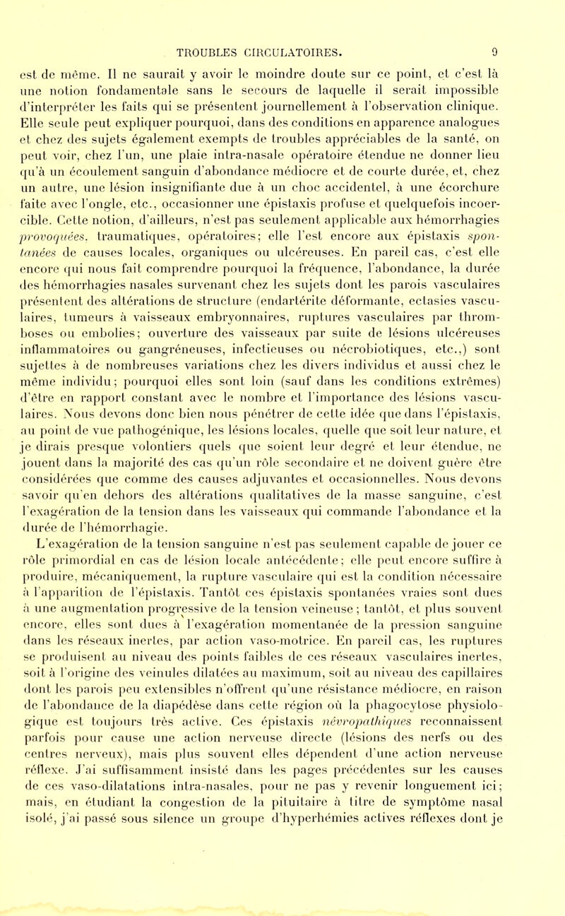est de même. Il ne saurait y avoir le moindre doute sur ce point, et c’est là une notion fondamentale sans le secours de laquelle il serait impossible d’interpréter les faits qui se présentent journellement à l’observation clinique. Elle seule peut expliquer pourquoi, dans des conditions en apparence analogues et chez des sujets également exempts de troubles appréciables de la santé, on peut voir, chez l’un, une plaie intra-nasale opératoire étendue ne donner lieu qu’à un écoulement sanguin d’abondance médiocre et de courte durée, et, chez un autre, une lésion insignifiante due à un choc accidentel, à une écorchure faite avec l’ongle, etc., occasionner une épistaxis profuse et quelquefois incoer- cible. Cette notion, d’ailleurs, n’est pas seulement applicable aux hémorrhagies provoquées, traumatiques, opératoires; elle l’est encore aux épistaxis spon- tanées de causes locales, organiques ou ulcéreuses. En pareil cas, c’est elle encore ([ui nous fait comprendre pourquoi la fréquence, l’abondance, la durée des hémorrhagies nasales survenant chez les sujets dont les parois vasculaires présentent des altérations de structure (endartérite déformante, ectasies vascu- laires, tumeurs à vaisseaux embryonnaires, ruptures vasculaires par throm- boses ou embolies; ouverture des vaisseaux par suite de lésions idcéreuses inflammatoires ou gangréneuses, infectieuses ou nécroluotiques, etc.,) sont sujettes à de nombreuses variations chez les divers individus et aussi chez le même individu; pourquoi elles sont loin (sauf dans les conditions extrêmes) d’être en rapport constant avec le nombre et l’importance des lésions vascu- laires. Nous devons donc bien nous pénétrer de cette idée que dans l’épistaxis, au point de vue pathogénique, les lésions locales, quelle que soit leur nature, et je dirais presque volontiers quels (jue soient leur degré et leur étendue, ne jouent dans la majorité des cas qu’un rôle secondaire et ne doivent guère être considérées que comme des causes adjuvantes et occasionnelles. Nous devons savoir qu’en dehors des altérations qualitatives de la masse sanguine, c’est l’exagération de la tension dans les vaisseaux qui commande l’abondance et la durée de l’hémorrhagie. L’exagération de la tension sanguine n’est pas seulement capable de jouer ce rôle primordial en cas de lésion locale antécédente; elle peut encore suffire à produire, mécaniquement, la rupture vascidaire c[ui est la condition nécessaire à l’apparition de l’épistaxis. Tantôt ces épistaxis spontanées vraies sont dues à une augmentation progressive de la tension veineuse ; tantôt, et plus souvent encore, elles sont dues à l’exagération momentanée de la pression sanguine dans les réseaux inertes, par action vaso-motrice. En pareil cas, les ruptures se produisent au niveau des points faibles de ces réseaux vasculaires inertes, soit à l’origine des veinules dilatées au maximum, soit au niveau des capillaires dont les parois peu extensibles n’otfrent (ju’une résistance médiocre, en raison de l’abondance de la diapédèse dans cette région où la phagocytose physiolo- gique est toujours très active. Ces épistaxis névropathiques reconnaissent parfois pour cause une action nerveuse directe (lésions des nerfs ou des centres nerveux), mais plus souvent elles dépendent d’une action nerveuse réflexe. .J’ai suffisamment insisté dans les pages précédentes sur les causes de ces vaso-dilatations intra-nasales, pour ne pas y revenir longuement ici; mais, en étudiant la congestion de la pituitaire à titre de symptôme nasal isolé, j'ai passé sous silence un groupe d’hyperhémies actives réflexes dont je