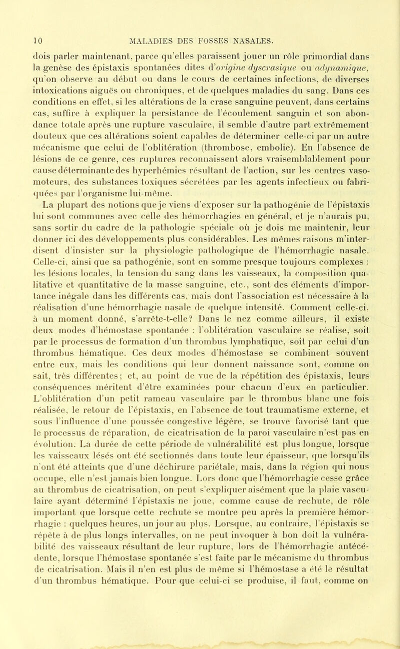 dois parler maintenant, parce qu’elles paraissent jouer un rôle primordial dans la genèse des épistaxis spontanées dites d'origine dgscrasique ou adgnamique, qu’on observe au début ou dans le cours de certaines infections, de diverses intoxications aiguës ou chroniques, et de (juelques maladies du sang. Dans ces conditions en etïet, si les altérations de la crase sanguine peuvent, dans certains cas, suffire à expliquer la persistance de l’écoulement sanguin et son abon- dance totale après une rupture vasculaire, il semlde d’autre part extrêmement douteux que ces altérations soient capables de déterminer celle-ci par un autre mécanisme que celui de l’oblitération (thrombose, embolie). En l’absence de lésions de ce genre, ces ruptures reconnaisseut alors vraisemblablement pour cause déterminante des hyperhémies résultant de l’action, sur les centres vaso- moteurs, des substances toxi(pies sécrétées par les agents infectieux ou fabri- (juées par l’organisme lui-méme. La plupart des notions (pie je viens d’exposer sur la pathogénie de l’épistaxis lui sont communes avec celle des hémorrhagies en général, et je n’aurais pu, sans sortir du cadre de la pathologie spéciale où je dois me maintenir, leur donner ici des développements plus considérables. Les mêmes raisons m’inter- disent d'insister sur la physiologie pathologique de l’hémorrhagie nasale. Celle-ci, ainsi que sa pathogénic, sont en somme presque toujours complexes ; les lésions locales, la tension du sang dans les vaisseaux, la composition qua- litative et (piantitalive de la masse sanguine, etc., sont des éléments d’impor- tance inégale dans les ditTérents cas, mais dont l’association est nécessaire à la réalisation d’une hémorrhagie nasale de (juelque intensité. Comment celle-ci. à un moment donné, s’arrcle-t-elle? Dans le nez comme ailleurs, il existe deux modes d’hémostase spontanée : l'oblitéralion vasculaire se réalise, soit par le processus de formation d’un thrombus lymphatique, soit par celui d’un thrombus hématique. Ces deux modes d’hémostase se combinent souvent entre eux, mais les conditions qui leur donnent naissance sont, comme on sait, très ditTérenles; et, au point de vue de la répétition des épistaxis, leurs conséipiences méritent d’étre examinées pour chacun d’eux en particulier. L’oblitération d’un petit rameau vasculaire par le thrombus Idanc une fois réalisée, le retour de l’épistaxis, eu l'abscuce de tout traumatisme externe, et sous l’iniluence d’une poussée congestive légère, se trouve favorisé tant (jue le processus de réiiaration, de cicatrisation de la jiaroi vasculaire n’est pas en évolution. La durée de cette période de vulnérabilité est plus longue, lorsque les vaisseaux lésés ont été sectionnés dans toute leur épaisseur, que lorsqu’ils n'ont été atteints ([ue d’une déchirure pariétale, mais, dans la région (jui nous occupe, elle n’est jamais bien longue. Lors donc que l’hémorrhagie cesse grâce au thrombus de cicatrisation, on peut s’explicpier aisément (jue la plaie vascu- laire ayani déterminé l'épistaxis ne joue, comme cause de rechule, de rôle important que lorsque cette rechute se montre peu après la première hémor- rhagie : queh[ues heures, un jour au plus. Lorsque, au contraire, l’épistaxis se répète à de plus longs Intervalles, on ne peut invo(juer à bon doit la vulnéra- bilité des vaisseaux résultant de leur rupture, lors de l'hémorrhagie antécé- dente, lorsque l’hémostase spontanée s’est faite par le mécanisme du thrombus de cicatrisation. Mais il n’en est plus de même si l’hémostase a été le résultat d’un thrombus hémati(pie. Pour que celui-ci se produise, il faut, comme on