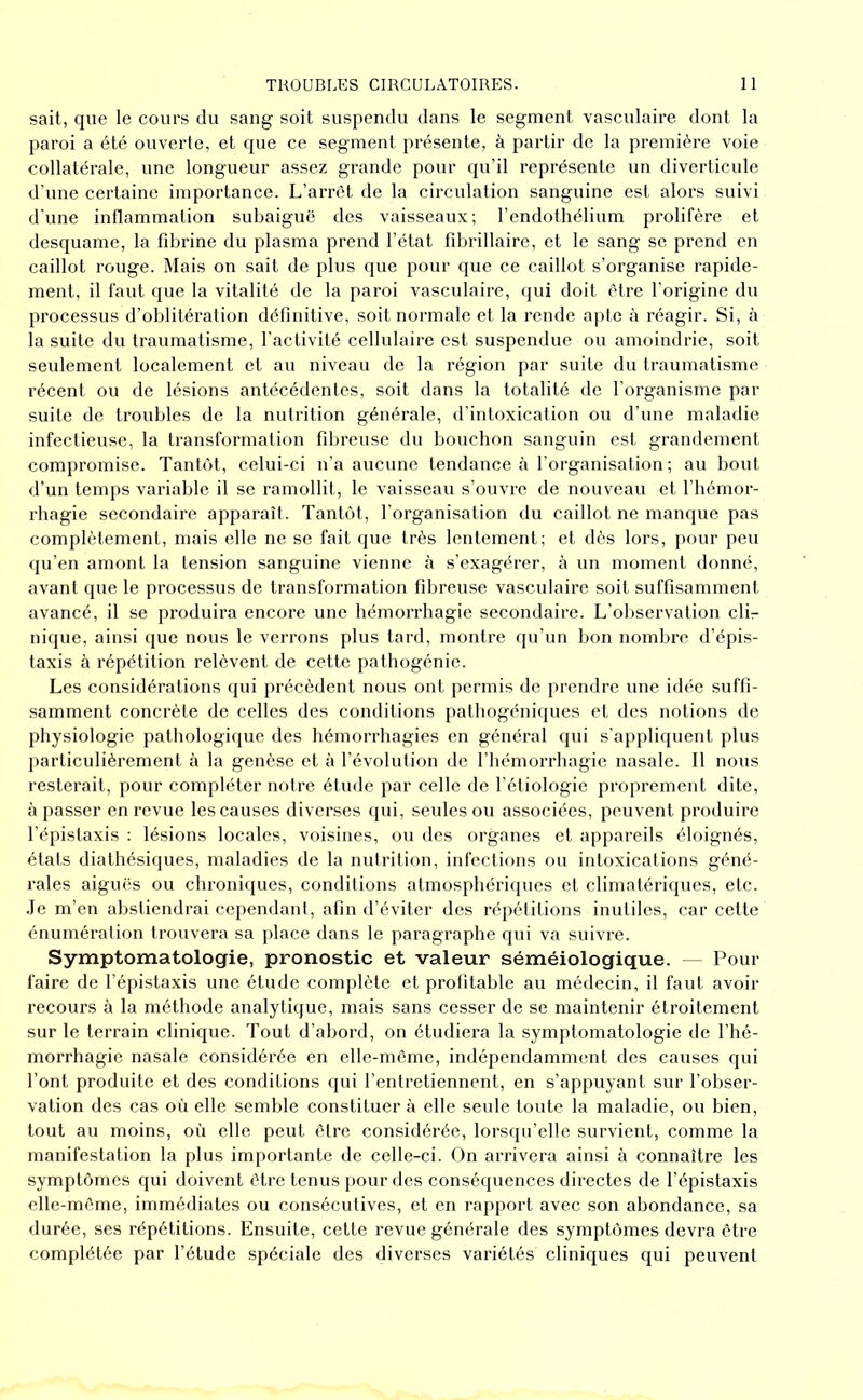 sait, que le cours du sang soit suspendu dans le segment vasculaire dont la paroi a été ouverte, et que ce segment présente, à partir de la première voie collatérale, une longueur assez grande pour qu’il représente un diverticule d’une certaine importance. L’arrêt de la circulation sanguine est alors suivi d'une inflammation subaiguë des vaisseaux; l’endothélium prolifère et desquame, la fibrine du plasma prend l’état fibrillaire, et le sang se prend en caillot rouge. Mais on sait de plus que pour que ce caillot s’organise rapide- ment, il faut que la vitalité de la paroi vasculaire, qui doit être l’origine du processus d’oblitération définitive, soit normale et la rende apte à réagir. Si, à la suite du traumatisme, l'activité cellulaire est suspendue ou amoindrie, soit seulement localement et au niveau de la région par suite du traumatisme récent ou de lésions antécédentes, soit dans la totalité de l’organisme par suite de troubles de la nutrition générale, d’intoxication ou d’une maladie infectieuse, la transformation fibreuse du bouchon sanguin est grandement compromise. Tantôt, celui-ci n’a aucune tendance à l’organisation ; au bout d’un temps variable il se ramollit, le vaisseau s’ouvre de nouveau et l’hémor- rhagie secondaire apparaît. Tantôt, l’organisation du caillot ne manque pas complètement, mais elle ne se fait que très lentement; et dès lors, pour peu qu’en amont la tension sanguine vienne à s’exagérer, à un moment donné, avant que le processus de transformation fibreuse vasculaire soit suffisamment avancé, il se produira encore une hémorrhagie secondaire. L’observation clL nique, ainsi que nous le verrons plus tard, montre qu’un bon nombre d’épis- taxis à répétition relèvent de cette pathogénie. Les considérations qui précèdent nous ont permis de prendre une idée suffi- samment concrète de celles des conditions pathogénitjues et des notions de physiologie pathologique des hémorrhagies en général qui s’appliquent plus particulièrement à la genèse et à l’évolution de l’hémorrhagie nasale. 11 nous resterait, pour compléter notre étude par celle de l’étiologie proprement dite, cà passer en revue les causes diverses qui, seules ou associées, peuvent produire l’épistaxis : lésions locales, voisines, ou des organes et appareils éloignés, états diathésiques, maladies de la nutrition, infections ou intoxications géné- rales aiguës ou chroniques, conditions atmosphéihpies et climatériques, etc. .Je m’en abstiendrai cependant, afin d’éviter des répétitions inutiles, car cette énumération trouvera sa place dans le paragraphe qui va suivre. Symptomatologie, pronostic et valeur séméiologique. —^ Pour faire de l’épistaxis une étude complète et profitable au médecin, il faut avoir recours à la méthode analytique, mais sans cesser de se maintenir étroitement sur le terrain clinique. Tout d’abord, on étudiera la symptomatologie de l’hé- morrhagie nasale considérée en elle-même, indépendamnnmt des causes qui l’ont produite et des conditions qui l’entretiennent, en s’appuyant sur l’obser- vation des cas où elle semble constituer à elle seule toute la maladie, ou bien, tout au moins, où elle peut être considérée, lorsqu’elle survient, comme la manifestation la plus importante de celle-ci. On arrivera ainsi à connaître les symptômes qui doivent être tenus pour des conséquences directes de l’épistaxis elle-même, immédiates ou consécutives, et en rapport avec son abondance, sa durée, ses répétitions. Ensuite, cette revue générale des symptômes devra être complétée par l’étude spéciale des diverses variétés cliniques qui peuvent
