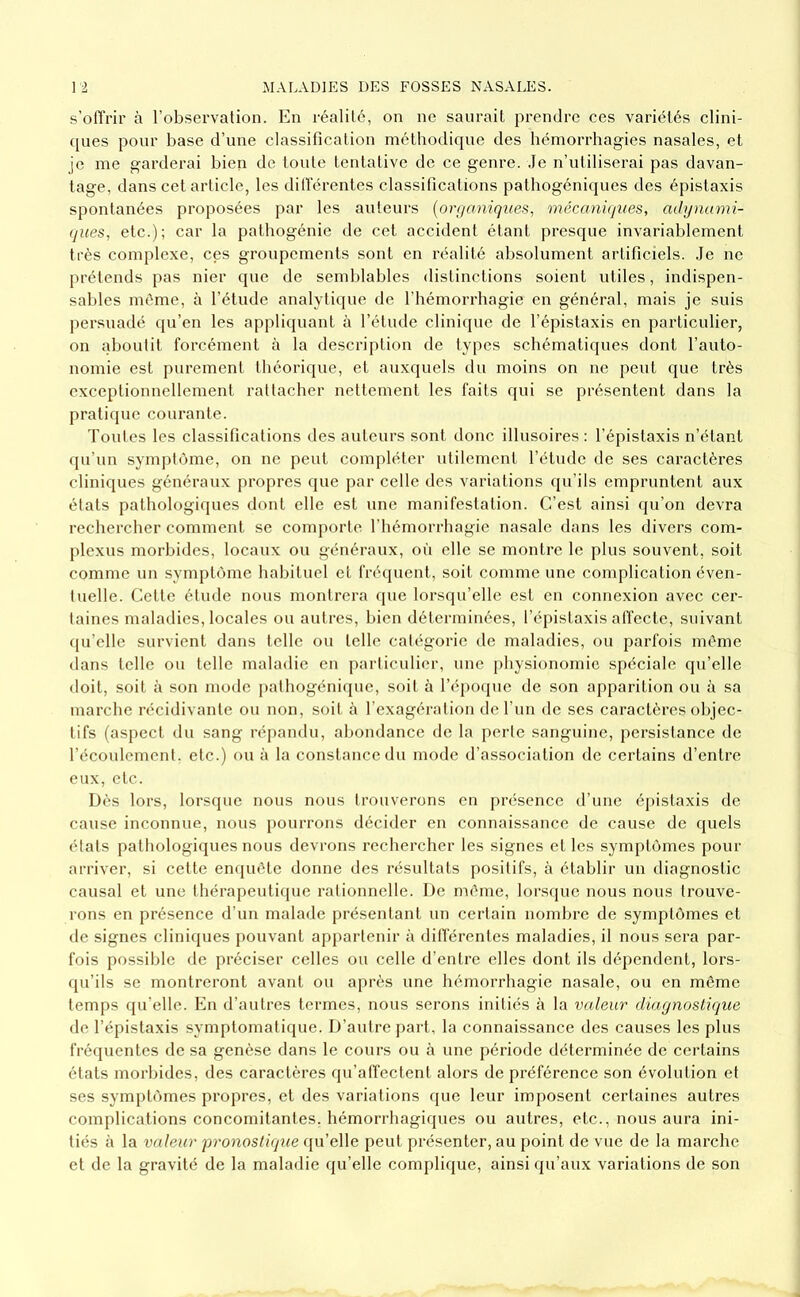 s’offrir à l’observation. En réalité, on ne saurait prendre ces variétés clini- (pies pour base d’une classification méthodique des hémorrhagies nasales, et je me garderai bien de toute tentative de ce genre, ,1e n’utiliserai pas davan- tage, dans cet article, les ditférentes classifications pathogéniques des épistaxis spontanées proposées par les auteurs {ori/aniques, mécaniques, adynami- qites, etc.); car la pathogénie de cet accident étant presque invariablement très complexe, ces groupements sont en réalité absolument artificiels. .Je ne prétends pas nier que de semblables distinctions soient utiles, indispen- sal)les même, à l’étude analytique de l’hémorrhagie en général, mais je suis persuadé qu’en les appliquant à l’élude clinique de l’épistaxis en particulier, on aboutit forcément à la description de types schématiques dont l’auto- nomie est purement théorique, et auxquels du moins on ne peut que très exceptionnellement rattacher nettement les faits qui se présentent dans la pratique courante. Toutes les classifications des auteurs sont donc illusoires; l’épistaxis n’étant (pi’un symptôme, on ne peut compléter utilement l’étude de ses caractères cliniques généraux propres que par celle des variations qu’ils empruntent aux états pathologiques dont elle est une manifestation. C’est ainsi qu’on devra rechercher comment se comporte l’hémorrhagie nasale dans les divers com- plexus morbides, locaux ou généraux, où elle se montre le plus souvent, soit comme un synq)tôme habituel et fréquent, soit comme une complication éven- tuelle. Cette étude nous montrera (jue lorsqu’elle est en connexion avec cer- taines maladies, locales ou autres, bien déterminées, l’épistaxis affecte, suivant (pi’elle survient dans telle ou telle catégorie de maladies, ou parfois même dans telle ou telle maladie en particulier, une physionomie spéciale qu’elle doit, soit à son mode pathogéni(pie, soit à réj)0(pie de son apparition ou à sa marche récidivante ou non, soit à l’exagération de l’un de ses caractères objec- tifs (aspect du sang répandu, abondance de la perte sanguine, persistance de l’écoulement, etc.) ou à la constance du mode d’association de certains d’entre eux, etc. Dès lors, lorsque nous nous trouverons en présence d’une épistaxis de cause inconnue, nous pourrons décider en connaissance de cause de quels états pathologiques nous devrons rechercher les signes et les symptômes pour arriver, si cette enquête donne des résultats positifs, à établir un diagnostic causal et une thérapeutique rationnelle. De même, lorsque nous nous trouve- rons en présence d’un malade présentant un certain nomljre de symptômes et de signes cliniques pouvant appartenir à différentes maladies, il nous sera par- fois possilde de préciser celles ou celle d’entre elles dont ils dépendent, lors- qu’ils se montreront avant ou après une hémorrhagie nasale, ou en même temps qu’elle. En d’autres termes, nous serons initiés à la valeur diarjnostique de l’épistaxis symptomatique. D’autre part, la connaissance des causes les plus fréquentes de sa genèse dans le cours ou à une période déterminée de certains états morbides, des caractères qu’affectent alors de préférence son évolution et ses symptômes propres, et des variations que leur imposent certaines autres complications concomitantes, hémorrhagiques ou autres, etc., nous aura ini- tiés à la valeur •pronostique qu’elle peut présenter, au point de vue de la marche et de la gravité de la maladie qu’elle complique, ainsi qu’aux variations de son