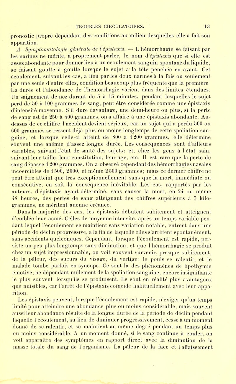 pronostic propre dépendant des conditions au milieu desquelles elle a fait son apparition. A. Sijnvptomatologie générale de l'épistaxis. — L’hémorrhagie se faisant par les narines ne mérite, à proprement parler, le nom lïépistaxis que si elle est assez abondante pour donner lieu à un écoulement sanguin spontané du liquide, se faisant goutte à goutte lorsque le sujet a la tête penchée en avant. Cet écoulement, suivant les cas, a lieu par les deux narines à la fois ou seulement par une seule d’entre elles, condition beaucoup plus fréquente que la première La durée et l’abondance de l’hémorrhagie varient dans des limites étendues. Un saignement de nez durant de 5 à 15 minutes, pendant lesquelles le sujet perd de 50 h 100 grammes de sang, peut être considérée comme une épistaxis d'intensité moyenne. S’il dure davantage, une demi-heure ou plus, si la perte de sang est de 250 à 400 grammes, on a affaire à une épistaxis abondante. Au- dessus de ce chiffre, l’accident devient sérieux, car un sujet qui a perdu 500 ou 000 grammes se ressent déjà plus ou moins longtemps de cette spoliation san- guine, et lorsque celle-ci atteint de 800 à 1 200 grammes, elle détermine souvent une anémie d’assez longue durée. Les conséquences sont d’ailleurs varial)les, suivant l’état de santé des sujets; et, chez les gens à l’état sain, suivant leur taille, leur constitution, leur âge, etc. 11 est rare que la perte de sang dépasse 1 200 grammes. On a observé cependant des hémorrhagies nasales incoercibles de 1500, 2000, et même 2 500 grammes; mais ce dernier chiffre ne peut être atteint que très exceptionnellement sans que la mort, immédiate ou consécutive, en soit la conséquence inévitable. Les cas, rapportés par les auteurs, d’épistaxis ayant déterminé, sans causer la mort, en 24 ou même 48 heures, des pertes de sang atteignant des chiifres supérieurs à 5 kilo- grammes, ne méritent aucune créance. Dans la majorité des cas, les épistaxis débutent subitement et atteignent d'emblée leur acmé. Celles de moyenne intensité, après un temps variable pen- dant lequel l’écoulement se maintient sans variation notal)le, entrent dans une période de déclin progressive, à la fin de laquelle elles s’arrêtent spontanément, sans accidents quelconques. Cependant, lorsque l’écoulement est rapide, per- siste xin peu plus longtemps sans diminution, et (pie l’hémorrhagie se produit chez un sujet impressionnable, on voit souvent survenir, presque subitement, de la pâleur, des sueurs du visage, du vertige; le pouls se ralentit, et le malade tomlxe parfois en syncope. Ce sont là des phénomènes de lipothymie émotive, ne dépendant nullement de la spoliation sanguine, encore insignifiante le plus souvent lorsqu’ils se produisent. Ils sont en réalité plus avantageux que nuisibles, car l'arrêt de l’épistaxis coïncide habituellement avec leur appa- rition. Les épistaxis peuvent, lorsque l’écoulement est rapide, n’exiger qu’un temps limité pour atteindre une abondance plus ou moins considéralde, mais souvent aussi leur abondance résulte de la longue durée de la période de déclin pendant laquelle l’écoulement, au lieu de diminuer progressivement, cesse à un moment donné de se ralentir, et se maintient au même degré pendant un temps plus ou moins considérable. A un moment donné, si le sang continue à couler, on voit apparaître des symptômes en rap[)ort direct avec la diminution de la masse totale du sang de l’organisme. La pâleur de la face et l’alfaissement