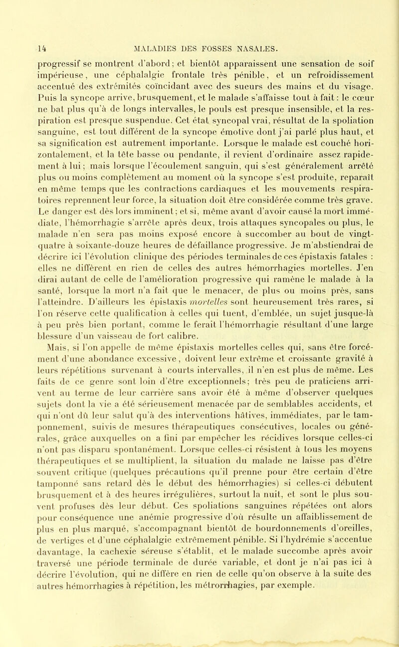 progressif se montrent tTabord ; et bientôt apparaissent une sensation de soif impérieuse, une céphalalgie frontale très pénible, et un refroidissement accentué des extrémités coïncidant avec des sueurs des mains et du visage. Puis la syncope arrive, brusquement, et le malade s’affaisse tout à fait : le cœur ne bat plus qu’à de longs intervalles, le pouls est presque insensible, et la res- piration est presque suspendue. Cet état syncopal vrai, résultat de la spoliation sanguine, est tout différent de la syncope émotive dont j’ai parlé plus haut, et sa signification est autrement importante. Lorsque le malade est couché hori- zontalement, et la tête basse ou pendante, il revient d’ordinaire assez rapide- ment à lui; mais lorsque l’écoulement sanguin, qui s’est généralement arrêté plus ou moins complètement au moment où la syncope s’est produite, reparaît en même temps que les contractions cardia(pies et les mouvements respira- toires reprennent leur force, la situation doit être considérée comme très grave. Le danger est dès lors imminent ; et si, même avant d’avoir causé la mort immé- diate, l’hémorrhagie s’arrête après deux, trois attaques syncopales ou plus, le malade n’en sera pas moins exposé encore à succomber au bout de vingt- cpiatre à soixante-douze heures de défaillance progressive. Je m’abstiendrai de décrire ici l’évolution clinicpie des périodes terminales de ces épistaxis fatales : elles ne diffèrent en rien de celles des autres hémorrhagies mortelles. J’en dirai autant de celle de l’amélioration j)rogressive qui ramène le malade à la santé, lorsque la mort n’a fait que le menacer, de plus ou moins près, sans l’atteindre. D’ailleurs les é|)istaxis mortelles sont heureusement très rares, si l'on réserve cette qualification à celles (jui tuent, d’emblée, un sujet jusque-là à peu ])i'ès bien portant, comme le ferait l’hémorrhagie résultant d’une large blessure d’un vaisseau de fort calibre. Mais, si l’on appelle de même épistaxis mortelles celles qui, sans être forcé- ment d’une abondance excessive, doivent leur extrême et croissante gravité à leurs répétitions survenant à courts intervalles, il n’en est plus de même. Les faits de ce genre sont loin d’être exceptionnels; très peu de praticiens arri- vent au terme de leur carrière sans avoir été à même d’observer quelques sujets dont la vie a été sérieusement menacée par de semblables accidents, et qui n’ont dû leur salut qu’à des interventions hâtives, immédiates, par le tam- ponnement, suivis de mesures thérapeuti(jues consécutives, locales ou géné- rales, grâce auxquelles on a fini par enqiêcher les récidives lorsque celles-ci n’ont pas disparu spontanément. Lors(pie celles-ci résistent à tous les moyens thérapeutiques et se multiplient, la situation du malade ne laisse pas d’être souvent critique (quehpies précautions qu’il prenne pour être certain d’être tanq)onné sans retard dès le début des hémorrhagies) si celles-ci débutent brusquement et à des heures irrégulières, surtout la nuit, et sont le plus sou- vent profuses dès leur début. Ces spoliations sanguines répétées ont alors pour conséquence une anémie progressive d’où résulte un affaiblissement de plus en plus marqué, s’accompagnant bientôt de bourdonnements d’oreilles, de vertiges et d’une céphalalgie extrêmement pénible. Si l’hydrémie s’accentue davantage, la cachexie séreuse s’établit, et le malade succombe après avoir traversé ime période terminale de durée variable, et dont je n’ai pas ici à décrire l’évolution, qui ne diffère en rien de celle qu’on observe à la suite des autres hémorrhagies à répétition, les métrorriaagies, par exemple.