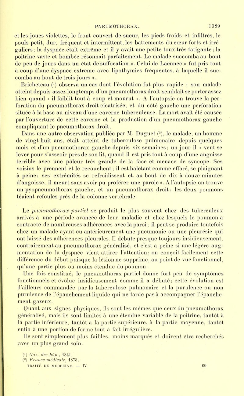 et les joues violettes, le front couvert de sueur, les pieds froids et infdtrés, le pouls petit, dur, fréquent et intermittent, les battements du cœur forts et irré- guliers; la dyspnée était extrême et il y avait une petite toux très fatigante ; la poitrine vaste et bombée résonnait parfaitement. Le malade succomba au bout de peu de jours dans un état de suflbeation ». Celui de Laënnec « fut pris tout à coup d’une dyspnée extrême avec lipothymies fréquentes, à laquelle il suc- comba au bout de trois jours ». Bricheteau (‘) observa un cas dont l’évolution fut plus rapide : son malade atteint depuis assez longtemps d’un pneumothorax droit semblait se porter assez bien quand » il faiblit tout à coup et mourut ». A l’autopsie on trouve la per- foration du pneumothorax droit cicatrisée, et du côté gauche une perforation située à la base au niveau d’une caverne tuberculeuse. Lamort avait été causée par l’ouverture de cette caverne et la production d’un pneumothorax gauche compliquant le pneumothorax droit. Dans une autre observation publiée par M. Duguet (-), le malade, un homme de vingt-huit ans, était atteint de tuberculose pulmonaire depuis quelques mois et d'un pneumothorax gauche depuis six semaines; un jour il « veut se lever pour s’asseoir près de son ht, quand il est pris tout à coup d’une angoisse terrible avec une pâleur très grande de la face et menace de syncope. Ses voisins le prennent et le recouchent; il est haletant comme effaré, se plaignant à peine; ses extrémités se refroidissent et, au bout de dix à douze minutes d’angoisse, il meurt sans avoir pu proférer une parole ». A l’autopsie on trouve un pyopneumothorax gauche, et un pneumothorax droit ; les deux poumons téaient refoulés près de la colonne vertébrale. Le 'pneumothorax partiel se produit le plus souvent chez des tuberculeux arrivés à une période avancée de leur maladie et chez lesquels le poumon a contracté de nombreuses adhérences avec la paroi; il peut se produire toutefois chez un malade ayant eu antérieurement une pneumonie ou une pleurésie qui ont laissé des adhérences pleurales. Il débute presque toujours insidieusement, contrairement au pneumothorax généralisé, et c’est à peine si une légère aug- mentation de la dyspnée vient attirer l’attention; on conçoit facilement cette différence du début puisque la lésion ne supprime, au point de vue fonctionnel, qu’une partie plus ou moins étendue du poumon. Une fois constitué, le pneumothorax partiel donne fort peu de symptômes fonclionnels et évolue insidieusement comme il a débuté; cette évolution est d’ailleurs commandée par la tuberculose pulmonaire et la purulence ou non purulence de l’épanchement liquide qui ne tarde pas à accompagner hépanche- ment gazeux. Quant aux signes physiques, ils sont les mômes que ceux du pneumothorax généralisé, mais ils sont limités à une étendue variable de la poitrine, tantôt à la partie inférieure, tantôt à la partie supérieure, à la partie moyenne, tantôt enfin à une portion de fomie tout à fait irrégulière. Ils sont simplement plus faibles, moins manpiés et doivent être recherchés avec un plus grand soin. (') Gaz. des hôp., I8il. (-j France rnédicule, 1878. ■l'KAITK DE MÉDECINE. — IV. C9