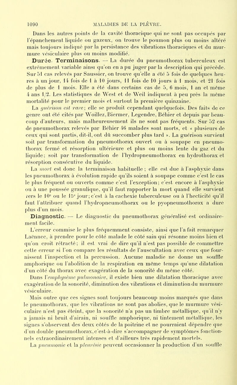 Dans les autres points de la cavité thoracique qui ne sont pas occupés par l’épanchement liquide on gazeux, on trouve le poumon plus ou moins altéré mais toujours indiqué par la persistance des vibrations thoraciques et du mur- mure vésiculaire plus ou moins modifié. Durée. Terminaisons. — La durée du pneumothorax tuberculeux est extrêmement variable ainsi qu’on en a pu juger par la description qui précède. Surfil cas relevés par Saussicr, on trouve qu’elle a été fi fois de quelques heu- res à un jour, 14 fois de 1 à 10 jours, 11 fois de 10 jours à 1 mois, et 21 fois de plus de 1 mois. Elle a été dans certains cas de fi, 6 mois, 1 an et même 4 ans 1/2. Les statistiques de West et de Weil indiquent à peu près la même mortalité pour le premier mois et surtout la première quinzaine. La guérison est rare\ elle se produit cependant quelquefois. Des faits de ce genre ont été cités par Woillez, Biermer, Legendre, Béhier et depuis par beau- coup d’auteurs, mais malheureusement ils ne sont pas fréquents. Sur 52 cas de pneumothorax relevés par Béhier 46 malades sont morts, et « plusieurs de ceux qui sont partis, dit-il, ont dù succomber plus tard ». La guérison survient soit par transformation du pneumothorax ouvert ou à soupape en pneumo- thorax fermé et résorption nltérieure et plus ou moins lente dn gaz et du liquide; soit par transformation de l’hydropneumothorax en hydrothorax et résorption consécutive du liquide. La mort est donc la terminaison habituelle ; elle est due à l'asphyxie dans les pnenmothorax à évolution rapide qu’ils soient à soupape comme c’est le cas le plus fréquent ou ouverts comme c’est l’exception ; c’est encore à l’asphyxie ou à une poussée granulique, qu’il faut rapporter la mort quand elle survient rers le 10'^ ou le 15® jour ; c’est à la cachexie tuberculeuse ou à l’hecticité qu’il faut l’attribuer quand l’hydropneumothorax ou le pyopneumothorax a duré plus d’un mois. Diagnostic. — Le diagnostic du pneumothorax généralisé est ordinaire- ment facile. L’erreur commise le plus fréquemment consiste, ainsi qne l’a fait remarquer Laënnec, à prendre pour le côté malade le côté sain qui résonne moins bien et qu’on croit rétracté; il est vrai de dire qu’il n’est pas possible de commettre cette erreur si l’on compare les résultats de l’auscultation avec ceux que four- nissent l'inspection et la percussion. Aucune maladie ne donne un souffle amphorique ou l'abolition de la respiration en même temps qu’une dilatation d’un côté du thorax avec exagération de la sonorité du même côté. Dans Vemplnjsème pidmoyiaire^ il existe bien une dilatation thoracique avec exagération de la sonorité, diminution des vibrations et diminution du murmure vésiculaire. Mais outre que ces signes sont toujours beaucoup moins marqués que dans le pnenmothorax, que les vibrations ne sont pas abolies, que le murmure vési- culaire n’est pas éteint, que la sonorité n’a pas un timbre métallique, qu’il n’y a jamais ni bruit d’airain, ni souffle amphorique, ni tintement métallique, les signes s’observent des deux côtés de la poitrine et ne pourraient dépendre que d'un donble pneumothorax,c’est-à-dire s’accompagner de symptômes fonction- nels extraordinairement intenses et d'ailleurs très rapidement mortels. La pneumonie et la pleurésie peuvent occasionner la production d’un souffle
