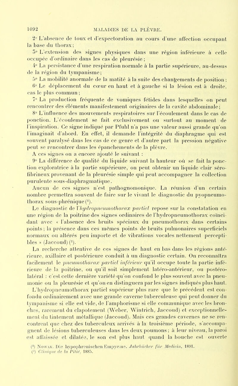 2‘' L’absence de Loux et d’expectoration au cours d’une alïection occupant la base du thorax; 0“ L'extension des signes physiques dans une région inférieure à celle occupée d’ordinaire dans les cas de pleurésie; 4 La persistance d’une respiration normale à la partie supérieure, au-dessus de la région du tympanisme; 5“ La mobilité anormale de la matité à la suite des changements de position ; (b Le déplacement du cœur en haut et tà gauche si la lésion est à droite, cas le plus commun ; La production frécpiente de vomiques fétides dans lesquelles on peut rencontrer des éléments manifestement originaires de la cavité abdominale; 8“ L’influence des mouvements respiratoires sur l’écoulement dans le cas de ponction. L’écoulement se fait exclusivement ou surtout au moment de l’inspiration. Ce signe imliqué par Pfuhl n’a pas une valeur aussi grande qu’on l'imaginait d’abord. En effet, il demande l’intégrité du diaphragme qui est souvent paralysé dans les cas de ce genre et d’autre part la pression négative peut se rencontrer dans les épanchements de la plèvre. A CCS signes on a encore ajouté le suivant : 9“ La difl'érence de qualité du liipiide suivant la hauteur où se fait la ponc- tion exploratrice à la partie supérieure, on peut obtenir un li(juide clair séro- fibrineux provenant de la pleurésie simple qui peut accompagner la collection purulente sous-diaphragmati({ue. Aucun de ces signes n’est pathognomonique. La réunion d’un certain nombre permettra souvent de faire sur le vivant le diagnostic du pyopneumo- thorax sous-phrénique ('). Le diagnostic de Vhydropneumothorax partiel repose sur la constatation en une région de la poitrine des signes ordinaires de l’hydropneumothorax coïnci- dant avec « l’absence des bruits spéciaux du pneumothorax dans certains points ; la présence dans ces mômes points de bruits pulmonaires superficiels normaux ou altérés peu importe et de vibrations vocales nettement percepti- bles T> (Jaccoud) (-). La recherche attentive de ces signes de haut en lias dans les régions ante- rieure, axillaire et postérieure conduit à un diagnostic certain. On reconnaîtra facilement le pneumothorax pa'rtiel inférieur qu’il occupe toute la partie infé- rieure de la poitrine, ou qu’il soit simplement latéro-antérieur, ou postéro- latéral : c’est cette dernière variété qu’on confond le plus souvent avec la pneu- monie ou la pleurésie et qu’on en distinguera par les signes indiqués plus haut. L’hydropneumothorax partiel supérieur plus rare que le précédent est con- fondu ordinairement avec une grande caverne tuberculeuse qui peut donner du tympanisme si elle est vide, de l’amphorisme si elle communicpie avec les bron- ches, rarement du clapotement (Welier, Wintrich, Jaccoud) et exceptionnelle- ment du tintement métallique (Jaccoud). ]\Iais ces grandes cavernes ne se ren- contrent que chez des tuberculeux arrivés à la troisième période, s’accompa- gnent de lésions tuberculeuses dans les deux poumons; à leur niveau, la paroi est affaissée et dilatée, le son est plus haut quand la bouche est ouverte (') No\v.\k. Die liypophrenischen Empyeme. Jahrbiicher filr Medicin, 1891. (-) Clinique de la Cilié. 1885.