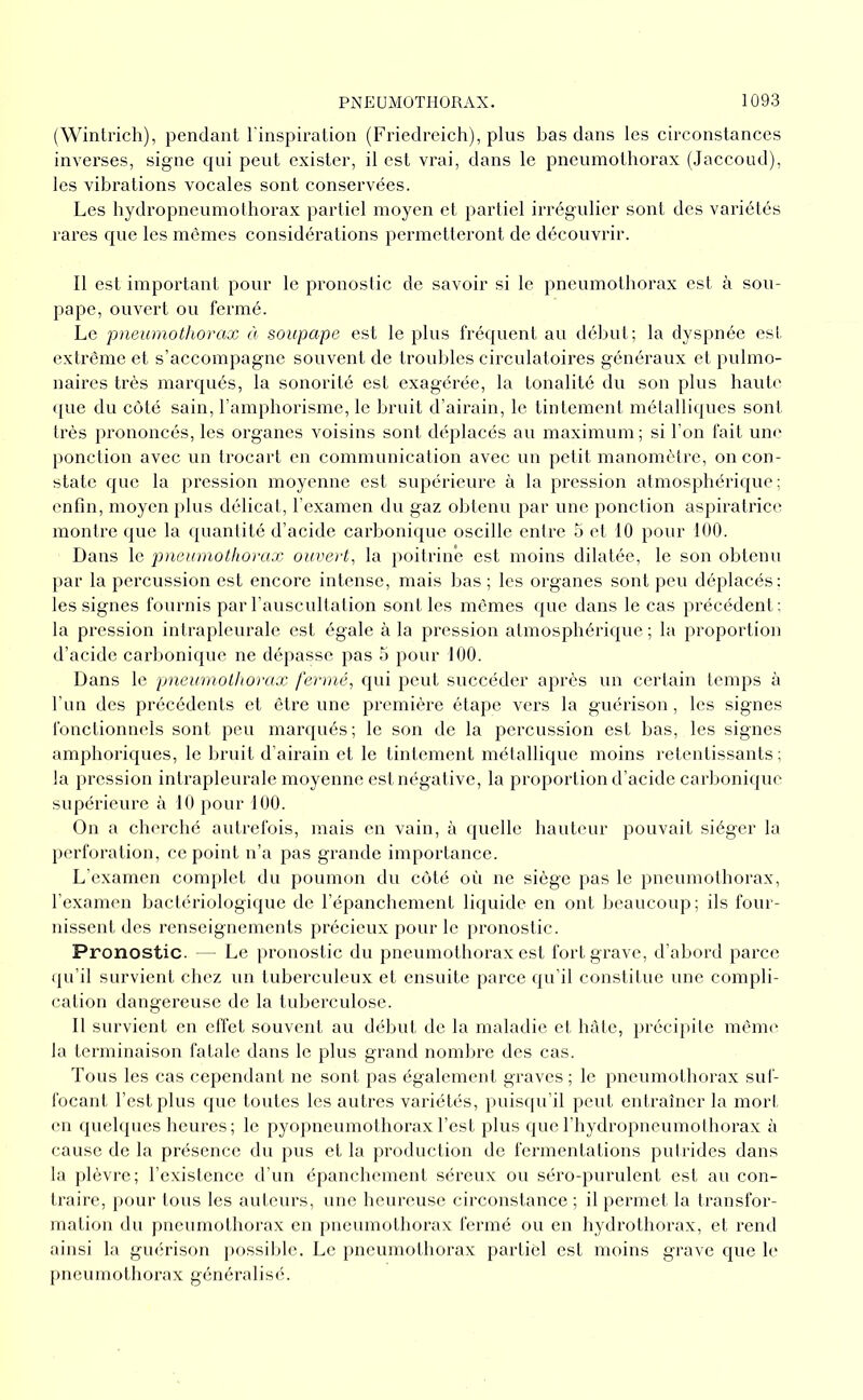 (Winlrich), pendant l'inspiration (Friedreich), plus bas dans les circonstances inverses, signe qui peut exister, il est vrai, dans le pneumothorax (Jaccoud), les vibrations vocales sont conservées. Les hydropneumothorax partiel moyen et partiel irrégnlier sont des variétés rares que les mêmes considérations permetteront de découvrir. Il est important pour le pronostic de savoir si le pneumothorax est à sou- pape, ouvert ou fermé. Le pneumothorax à soupape est le plus fréquent au début; la dyspnée est extrême et s’accompagne souvent de tronhles circulatoires généraux et pulmo- naires très marqués, la sonorité est exagérée, la tonalité du son plus hauh' <[ue du côté sain, l’amphorisme, le bruit d’airain, le tintement métalliques sont très prononcés, les organes voisins sont déplacés au maximum; si l’on fait une ponction avec un trocart en communication avec un petit manomètre, on con- state que la pression moyenne est supérieure à la pression atmosphérique; enfin, moyen plus délicat, l'examen du gaz obtenu par une ponction aspiratrice montre que la quantité d’acide carbonique oscille entre 5 et 10 pour 100. Dans le pneumothorax ouvert, la poitrine est moins dilatée, le son obtenu par la percussion est encore intense, mais bas ; les organes sont peu déplacés: les signes fournis par rauscultation sont les mêmes que dans le cas précédent: la pression intrapleurale est égale à la pression atmosphérique ; la proportioji d’acide carbonique ne dépasse pas 5 pour 100. Dans le pneumothorax fermé, qui peut succéder après un certain temps à l’un des précédents et être une première étape vers la guérison, les signes fonctionnels sont peu marqués; le son de la percussion est bas, les signes amphoriques, le bruit d’airain et le tintement métallique moins retentissants; la pression intrapleurale moyenne est négative, la proportion d’acide carbonique supérieure à 10 pour 100. On a cherché autrefois, mais en vain, à quelle hauteur pouvait siéger la perforation, ce point n’a pas grande importance. L’examen complet du poumon du côté où ne siège pas le pneumothorax, l’examen bactériologique de l’épanchement liquide en ont beaucoup; ils four- nissent des renseignements précieux pour le pronostic. Pronostic. — Le pronostic du pneumothorax est fort grave, d’abord parce (ju’il survient chez un tuberculeux et ensuite parce qu'il constitue une compli- cation dangereuse de la tuberculose. Il survient en effet souvent au début de la maladie et hâte, précipite même la terminaison fatale dans le plus grand nombre des cas. Tous les cas cependant ne sont pas également graves; le pneumothorax suf- focant l’est plus que toutes les autres variétés, puisqu’il peut entraîner la mort en quelques heures ; le pyopneumothorax l’est plus que l'hydropneumothorax à cause de la présence du pus et la production de fermentations putrides dans la plèvre; l’existence d’un épanchement séreux ou séro-purulent est au con- traire, pour tous les auteurs, une heureuse circonstance; il permet la transfor- mation du pneumothorax en pneumothorax fermé ou en hydrothorax, et rend ainsi la guérison possilde. Le pneumothorax partiel est moins grave que h' pneumothorax généralisé.