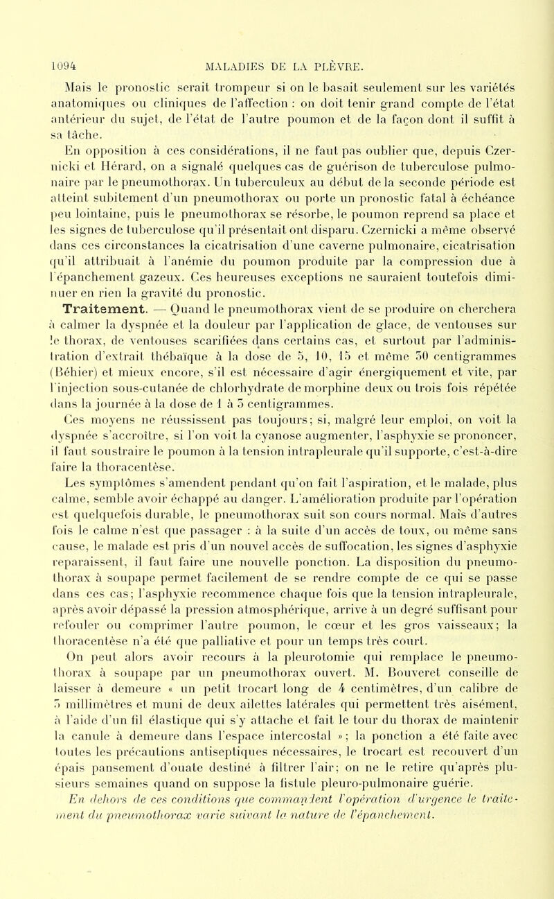 Mais le pronostic serait trompeur si on le basait seulement sur les variétés anatomiques ou cliniques de l’alTection : on doit tenir grand compte de l’état antérieur du sujet, de l’état de l’autre poumon et de la façon dont il suffit à sa tâche. Eu opposition à ces considérations, il ne faut pas oublier que, depuis Czer- nicki et Hérard, on a signalé quelques cas de guérison de tuberculose pulmo- naire par le pneumothorax. Un tuberculeux au début delà seconde période est atteint subitement d’un pneumothorax ou porte un pronostic fatal à échéance peu lointaine, puis le pneumothorax se résorbe, le poumon reprend sa place et les signes de tuberculose qu’il présentait ont disparu. Czernicki a même observé dans ces circonstances la cicatrisation d’une caverne pulmonaire, cicatrisation •pi’il attribuait à l’anémie dn poumon produite par la compression due à l épanchement gazeux. Ces heureuses exceptions ne sauraient toutefois dimi- nuer en rien la gravité du pronostic. Traitement. — Quand le pneumothorax vient de se produire on cherchera :'i calmer la dyspnée et la douleur par l’application de glace, de ventouses sur le thorax, de ventouses scarifiées dans certains cas, et surtout par l’adminis- tration d’extrait thébaïque à la dose de 5, 10, 15 et môme 50 centigrammes (Béhier) et mieux encore, s’il est nécessaire d’agir énergiquement et vite, par l'injection sous-cutanée de chlorhydrate de morphine deux ou trois fois répétée dans la journée à la dose de 1 à 5 centigrammes. Ces moyens ne réussissent pas toujours; si, malgré leur emploi, on voit la dyspnée s’accroître, si l’on voit la cyanose augmenter, l’asphyxie se prononcer, il faut soustraire le poumon à la tension intrapleurale qu’il supporte, c’est-à-dire faire la thoracentèse. Les symj)lômes s’amendent pendant qu’on fait l’aspiration, et le malade, plus calme, semble avoir échappé au danger. L’amélioration produite par l’opération est quelquefois durable, le pneumothorax suit son cours normal. Maïs d’autres fois le calme n’est (jue passager : à la suite d’un accès de toux, ou même sans cause, le malade est pris d’un nouvel accès de suffocation, les signes d’asphyxie reparaissent, il faut faire une nouvelle ponction. La disposition du pneumo- Ihorax à soupape permet facilement de se rendre compte de ce qui se passe dans ces cas; l'asphyxie recommence chaque fois que la tension intrapleurale, après avoir dépassé la pression atmosphérique, ariâve à un degré suffisant pour refouler ou comprimer l’autre poumon, le cœur et les gros vaisseaux; la thoracentèse n’a été que palliative et pour un temps très court. On peut alors avoir recours à la pleurotomie qui l’emplace le pneumo- thorax à soupape par un jmeumothorax ouvert. M. Bouvcret conseille de laisser à demeure « un petit trocart long de 4 centimètres, d’un calibre de 5 millimètres et muni de deux ailettes latérales qui permettent très aisément, ;'i l’aide d’un fil élastique qui s’y attache et fait le tour du thorax de maintenir la canule à demeure dans l’espace intercostal » ; la ponction a été faite avec ioutes les précautions antiseptiques nécessaires, le trocart est recouvert d’un épais pansement d’ouate destiné à filtrer l’air; on ne le retire qu’après plu- sieurs semaines quand on suppose la fistule pleuro-pulmonaire guérie. En dehors de ces conditions que commanient l'opération d'urgence le traite- ment du pneumothorax varie suivant lanatitre de F épanchement.