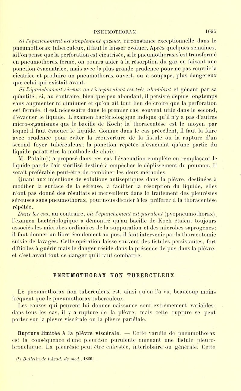 Si répanchement est simplement çiazeiix, circonstance exceptionnelle dans le pneumothorax tuberculeux, il faut le laisser évoluer. Après quelques semaines, si l’on pense que la perforation est cicatrisée, si le pneumothorax s’est transformé en pneumothorax fermé, on pourra aider à la résorption du gaz en faisant une ponction évacuatrice, mais avec la plus grande prudence pour ne pas rouvrir la cicatrice et produire un pneumothorax ouvert, ou à soupape, plus dangereux que celui qui existait avant. Si répanchement séreux ou séro-purulent est très abondant et gênant par sa quantité; si, au contraire, bien que peu abondant, il persiste depuis longtemps sans augmenter ni diminuer et qu’on ait tout lieu de croire que la perforation est fermée, il est nécessaire dans le premier cas, souvent utile dans le second, d’évacuer le liquide. L’examen bactériologique indique qu’il n’y a pas d’autres micro-organismes que le bacille de Koch ; la thoracentèse est le moyen par lequel il faut évacuer le liquide. Comme dans le cas précédent, il faut la faire avec prudence pour éviter la réouverture de la fistule ou la rupture d’un second foyer tuberculeux; la ponction répétée n’évacuant qu’une partie du liquide paraît être la méthode de choix. M. Potain(') a proposé dans ces cas l’évacuation complète en remplaçant le liquide par de l’air stérilisé destiné à empêcher le déplissement du poumon. Il serait préférable peut-être de combiner les deux méthodes. Quant aux injections de solutions antiseptiques dans la plèvre, destinées à modifier la surface de la séreuse, à faciliter la résorption du liquide, elles n’ont pas donné des résultats si merveilleux dans le traitement des pleurésies séreuses sans pneumothorax, pour nous décider à les préférer à la thoracentèse répétée. Dans les cas^ au contraire, où Vépanchement est purulent (pyopneumothorax)^ l'examen bactériologicjue a démontré qu'au bacille de Koch étaient toujours associés les microbes ordinaires de la suppuration et des microbes saprogènes; il faut donner un libre écoulement au pus, il faut intervenir par la thoracotomie suivie de lavages. Cette opération laisse souvent des fistules persistantes, fort difficiles à guérir mais le danger réside dans la présence de pus dans la plèvre, et c’est avant tout ce danger qu’il faut combattre. PNEUMOTHORAX NON TUBERCULEUX Le pneumothorax non tuberculeux est, ainsi qu’on l’a vu, beaucoup moins fréquent que le pneumothorax tuberculeux. Les causes qui peuvent lui donner naissance sont extrêmement variables; dans tous les cas, il y a rupture de la plèvre, mais cette rupture se peut ])orter sur la plèvre viscérale ou la plèvre pariétale. Rupture limitée à la plèvre viscérale. — Cette variété de pneumothorax est la conséquence d’une pleurésie purulente amenant une fistule pleuro- bronchique. La pleurésie peut être enkystée, interlobaire ou générale. Cette (') Dallelin de l’Acad. de méd., 1886.
