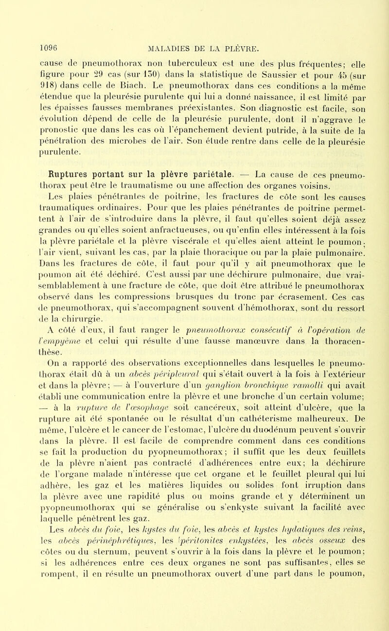 cause de pneumolliorax non tuberculeux est une des plus fréquentes; elle figure pour 29 cas (sur 130) dans la statistique de Saussier et pour 45 (sur 918) dans celle de Biach. Le pneumothorax dans ces conditions a la même étendue que la pleurésie purulente qui lui a donné naissance, il est limité par les épaisses fausses membranes préexistantes. Son diagnostic est facile, son évolution dépend de celle de la pleurésie purulente, dont il n’aggrave le pronostic que dans les cas où l’épanchement devient putride, à la suite de la pénétration des microbes de l’air. Son étude rentre dans celle de la pleurésie purulente. Ruptures portant sur la plèvre pariétale. — La cause de ces pneumo- thorax peut être le traumatisme ou une affection des organes voisins. Les plaies pénétrantes de poitrine, les fractures de côte sont les causes traumatiques ordinaires. Pour que les plaies pénétrantes de poitrine permet- tent à l’air de s’introduire dans la plèvre, il faut qu’elles soient déjà assez grandes ou qu'elles soient anfractueuses, ou qu’enfin elles intéressent à la fois la plèvre pariétale et la plèvre viscérale et qu’elles aient atteint le poumon- l’air vient, suivant les cas, par la plaie thoracique ou par la plaie pulmonaire. Dans les fractures de côte, il faut pour qu’il y ait pneumothorax que le poumon ait été déchiré. C’est aussi par une déchirure pulmonaire, due vrai- semblablement à une fracture de côte, que doit être attribué le pneumothorax observé dans les compressions brusques du tronc par écrasement. Ces cas de pneumothorax, ([ui s’accompagnent souvent d’hémothorax, sont du ressort de la chirurgie. A côté d’eux, il faut ranger le pneumothorax consécutif à l'opération de Vempijèrne et celui qui résulte d’une fausse manœuvre dans la thoracen- thèse. On a rapporté des observations exceptionnelles dans lesquelles le pneumo- thorax était dû à un abcès péripleiiral qui s’était ouvert à la fois à l’extérieur et dans la plèvre; — à l’ouverture d’un ganglion bronchique ramolli qui avait établi une communication entre la plèvre et une bronche d’un certain volume; — à la rupture de l’œsophage soit cancéreux, soit atteint d’ulcère, que la rupture ait été spontanée ou le résultat d’un cathétérisme malheureux. De même, l’ulcère et le cancer de l’estomac, l’ulcère du duodénum peuvent s’ouvrir dans la plèvre. Il est facile de comprendre comment dans ces conditions se fait la production du pyopneumothorax; il suffit que les deux feuillets de la plèvre n’aient pas contracté d’adhérences entre eux; la déchirure de l’organe malade n’intéresse que cet organe et le feuillet pleural qui lui adhère, les gaz et les matières liquides ou solides font irruption dans la plèvre avec une rapidité plus ou moins grande et y déterminent un pyopneumothorax qui se généralise ou s’enkyste suivant la facilité avec laquelle pénètrent les gaz. Les abcès du foie, les kystes du foie, les abcès et kystes hydatiques des reins, les abcès périnéphrétiques, les Ipéritonites enkystées, les abcès osseux des côtes ou du sternum, peuvent s’ouvrir à la fois dans la plèvre et le poumon; si les adhérences entre ces deux organes ne sont pas suffisantes, elles se rompent, il en résulte un pneumothorax ouvert d’une part dans le poumon,