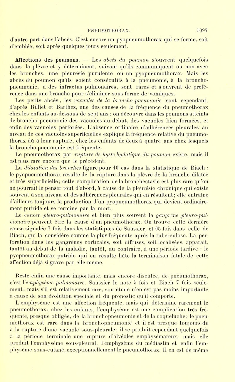 d’autre part clans l’abcès. C’est encore nn pyopneumothorax cjui se forme, soit d’emblée, soit après c|uek|ues jours seulement. Affections des poumons. — Les abcès du poumon s’ouvrent cjuelcjuefois dans la plèvre et y déterminent, suivant cju’ils communicjuent ou non avec les bronches, une pleurésie purulente ou un pyopneumothorax. Mais les abcès du poumon cju’ils soient consécutifs à la pneumonie, à la broncho- pneumonie, à des infractus pulmonaires, sont rares et s’ouvrent de préfé- rence dans une bronche pour s’éliminer sous forme de vomicjues. Les petits abcès , les vacuoles de la broncho-pneuruonie sont cependant, d’après Rilliet et Barthez, une des causes de la frécjuence du pneumothorax chez les enfants au-dessous de sept ans; on découvre dans les poumons atteints de broncho-pneumonie des vacuoles au début, des vacuoles bien formées, et enfin des vacuoles perforées. L’absence ordinaire d’adhérences pleurales au niveau de ces vacuoles superficielles explique la fréquence relative du pneumo- thorax dû à leur rupture, chez les enfants de deux à quatre ans chez lesquels la broncho-pneumonie est fréquente. Le pneumothorax par rupture de kyste hydatique du poumon existe, mais il est plus rare encore que le précédent. La dilatation des bronches figure pour 10 cas dans la statistique de Biach ; le pyopneumothorax résulte de la rupture dans la plèvre de la bronche dilatée et très superficielle; cette complication de la bronchectasie est plus rare qu’on ne pourrait le penser tout d’abord, à cause de la pleurésie chronique qui existe souvent à son niveau et des adhérences pleurales qui en résultent ; elle entraîne d’ailleurs toujours la production d'un pyopneumothorax qui devient ordinaire- ment putride et se termine par la mort. Le cancer pleuro-jndmonaire et bien plus souvent la gangrène pleuro-p>ul- rnonaire peuvent être la cause d’un pneumothorax. On trouve cette dernière cause signalée 7 fois dans les statistiques de Saussier, et 65 fois dans celle de Biach, qui la considère comme la plus fréquente après la tuberculose. La per- foration dans les gangrènes corticales, soit diffuses, soit localisées, apparaît, tantôt au début de la maladie, tantôt, au contraire, à une période tardive ; le pyopneumothorax putride qui en résulte hâte la terminaison fatale de cette affection déjà si grave par elle-même. Reste enfin une cause importante, mais encore discutée, île pneumothorax, c estiVemphysème pulmonaire. Saussier le noie 5 fois et Biach 7 fois seule- ment; mais s’il est relativement rare, son étude n’en est pas moins importante à cause de son évolution spéciale et du pronostic qn’il comporte. L’emphysème est une affection fréquente, mais qui détermine rarement le pneumothorax; chez les enfants, l’emphysème est une complication très fré- • jnente, presque obligée, de la lironchopneumonie et de la coqueluche; le pneu- mothorax est rare dans la hronchopneumonie et il est presque toujours dû à la rupture d’une vacuole sous-pleurale ; il se produit cependant quelquefois à la période terminale une rupture d’alvéoles emphysémateux, mais elle |)roduit l’emphysème sous-pleural, l’emphysème du médiastin et enfin l’em- physème sous-cutané, exceptionnellement le pneumothorax. Il en est de même