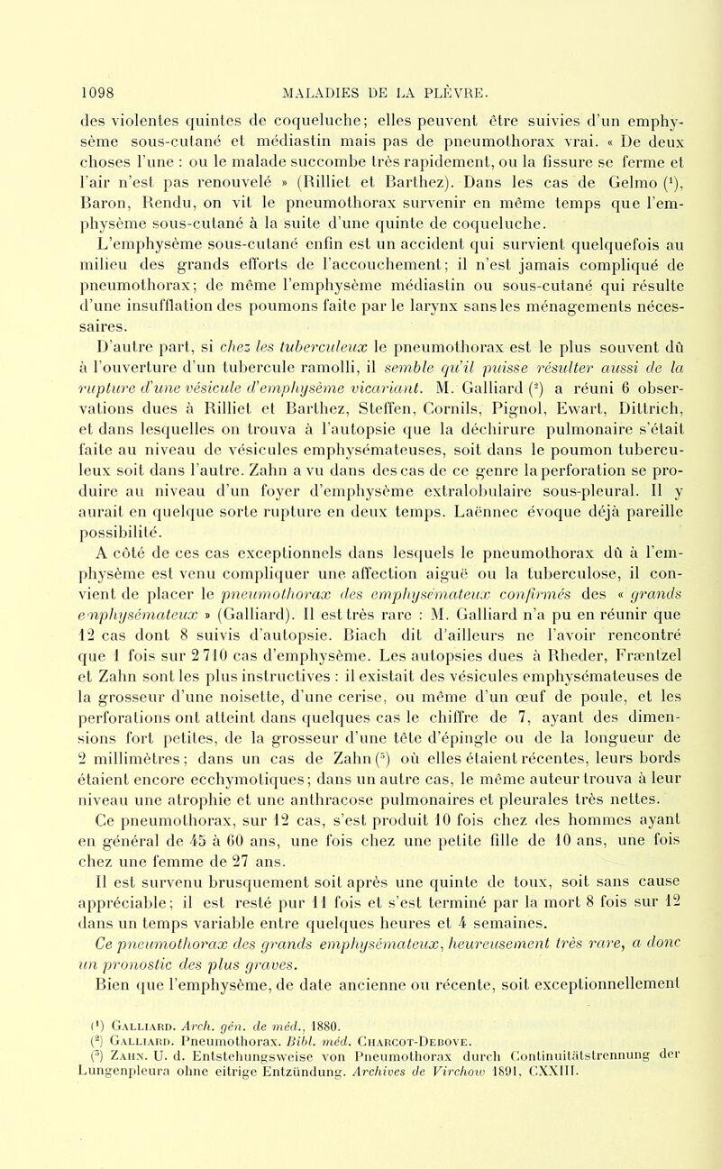 (les violentes quintes de coqueluche; elles peuvent être suivies d’un emphy- sème sous-cutané et médiastin mais pas de pneumothorax vrai. « De deux choses l’iine : ou le malade succombe très rapidement, ou la fissure se ferme et l’air n’est pas renouvelé » (Rilliet et Barthez). Dans les cas de Gelmo (^), Baron, Bendu, on vit le pneumothorax survenir en même temps que l’em- physème sous-cutané à la suite d’une quinte de coqueluche. L’emphysème sous-cutané enfin est un accident qui survient quelquefois au milieu des grands elTorts de l’accouchement; il n’est jamais compliqué de pneumothorax; de même l’emphysème médiastin ou sous-cutané qui résulte d’une insuftlation des poumons faite par le larynx sans les ménagements néces- saires. D’autre part, si chez les tuberculeux le pneumothorax est le plus souvent dû à l’ouverture d’un tubercule ramolli, il semble qu’il puisse résulter aussi de la rupture d’une vésicule d’emphysème vicariant. M. Gaillard (-) a réuni 6 obser- vations dues à Billiet et Barthez, Steffen, Cornils, Pignol, Ewart, Diltrich, et dans lesquelles on trouva à l’autopsie que la déchirure pulmonaire s’était faite au niveau de vésicules emphysémateuses, soit dans le poumon tubercu- leux soit dans l’autre. Zahn a vu dans des cas de ce genre la perforation se pro- duire au niveau d’un foyer d’emphysème extralobulaire sous-pleural. Il y aurait en quelque sorte rupture en deux temps. Laënnec évoque déjà pareille possibilité. A coté de ces cas exceptionnels dans lesquels le pneumothorax dû à l’em- physème est venu compliquer une affection aiguë ou la tuberculose, il con- vient de placer le pneumothorax des emphysémateux confirmés des grands emphysémateux » (Gaillard). Il est très rare : M. Gaillard n’a pu en réunir que 12 cas dont 8 suivis d’autopsie. Biach dit d’ailleurs ne l’avoir rencontré que 1 fois sur 2 710 cas d’emphysème. Les autopsies dues à Bheder, Ph'æntzel et Zahn sont les plus instructives : il existait des vésicules emphysémateuses de la grosseur d’une noisette, d’une cerise, ou même d’un œuf de poule, et les perforations ont atteint dans quelques cas le chiffre de 7, ayant des dimen- sions fort petites, de la grosseur d’une tête d’épingle ou de la longueur de 2 millimètres; dans un cas de Zahn(^) où elles étaient récentes, leurs bords étaient encore ecchymoticjues; dans un autre cas, le même auteur trouva à leur niveau une atrophie et une anlhracose pulmonaires et pleurales très nettes. Ce pneumothorax, sur 12 cas, s’est produit 10 fois chez des hommes ayant en général de 45 à GO ans, une fois chez une petite fille de 10 ans, une fois chez une femme de 27 ans. Il est survenu brusquement soit après une quinte de toux, soit sans cause appréciable; il est resté pur II fois et s’est terminé par la mort 8 fois sur 12 dans un temps variable entre quelques heures et 4 semaines. Ce pneumothorax des grands emphysémateux^ heureusement très rare, a donc un pronostic des plus graves. Bien (jue l’emphysème, de date ancienne ou récente, soit exceptionnellement (*) (*) Galli.vrd. Arch. gén. de méd., 1880. (^) Galliarii. Pneumotliorax. Bibl. méd. Ciiarcot-Decove. C) Zahn. U. d. Entstchungsweise von Pneumothorax diircli Gonlinuitatstrcnnung dcr Lungenpleura ohne eitrige Enlzündung. Archives de Virchow 1891, CXXIIL