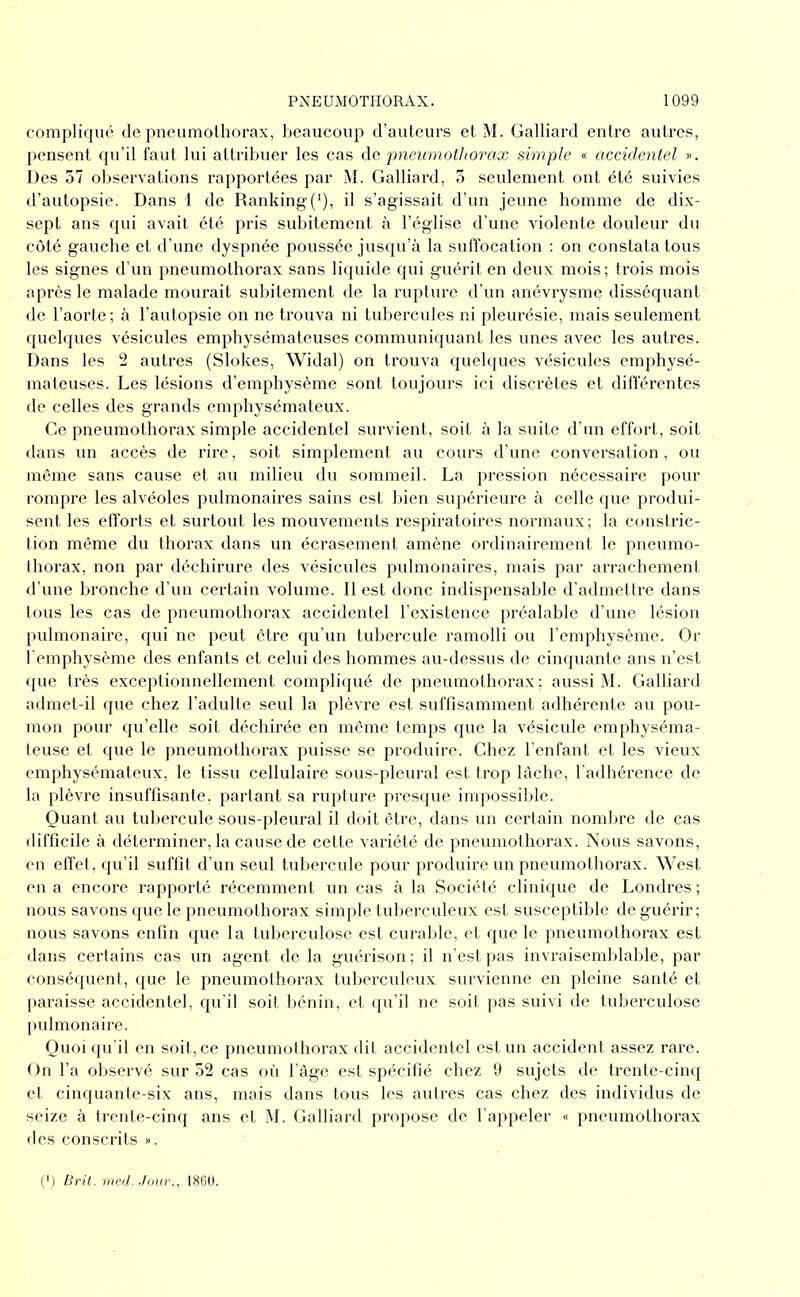 compliqué de pneumothorax, beaucoup d’auteurs et M. Galliard entre autres, pensent qu’il faut lui attribuer les cas àc pneumothorax simple « accidentel ». Des 57 observations rapportées par ]\I. Galliard, 5 seulement ont été suivies d’autopsie. Dans 1 de Ranking(‘), il s’agissait d’un jeune homme de dix- sept ans qui avait été pris subitement à l’église d’une violente douleur du coté gauche et d’une dyspnée poussée jusqu’à la suffocation : on constata tous les signes d’un pneumothorax sans liquide qui guérit en deux mois; trois mois après le malade mourait subitement de la rupture d’un anévrysme disséquant de l’aorte; à l’autopsie on ne trouva ni tubercules ni pleurésie, mais seulement quelques vésicules emphysémateuses communiquant les unes avec les autres. Dans les 2 autres (Slokes, Widal) on trouva quelques vésicules emphysé- mateuses. Les lésions d’emphysème sont toujours ici discrètes et différentes de celles des grands emphysémateux. Ge pneumothorax simple accidentel survient, soit à la suite d’un effort, soit dans un accès de rire, soit simplement au cours d’une conversation, ou môme sans cause et au milieu du sommeil. La pression nécessaire pour rompre les alvéoles pulmonaires sains est bien supérieure à celle que produi- sent les efforts et surtout les mouvements respiratoires normaux; la constric- tion même du thorax dans un écrasement amène ordinairement le pneumo- thorax, non par déchirure des vésicules pulmonaires, mais par arrachement d’une bronche d'un certain volume. Il est donc indispensable d’admettre dans tous les cas de pneumothorax accidentel l’existence préalable d’une lésion pulmonaire, qui ne peut être qu’un tubercule ramolli ou l’emphysème. Or l'emphysème des enfants et celui des hommes au-dessus de cinquante ans ii’est que très exceptionnellement compliqué de pneumothorax; aussi M. Galliard admet-il que chez l’adulte seul la plèvre est suffisamment adhérente au pou- mon pour qu’elle soit déchirée en môme temps que la vésicule emphyséma- teuse et que le pneumothorax puisse se produire. Chez l'enfant et les vieux em[)hysémateux, le tissu cellulaire sous-pleural est trop lâche, l'adhérence de la plèvre insuffisante, partant sa rupture prescjue impossible. Quant au tubercule sous-pleural il doit être, dans un certain nombre de cas difficile à déterminer, la cause de cette variété de pneumothorax. Nous savons, (Ml effet, (ju’il suffit d’un seul tuliercule pour produire un pneumothorax. West eu a encore rapporté récemment un cas à la Société clinique de Londres; nous savons que le pneumothorax simple tuberculeux est susceptible de guérir; nous savons enfin (jue la luberculose est curalde, et que le pneumothorax est dans certains cas un agent de la guérison; il n'est pas invraisemblable, par conséquent, que le pneumothorax tuliercuhmx survienne en pleine santé et paraisse accidentel, qu’il soit bénin, et (ju’il ne soit pas suivi de tuberculose pulmonaire. Quoi qu’il en soit,ce jineumothorax dit accidentel est un accident assez rare. On l’a observé sur 52 cas où l’àge est spécifié chez 9 sujets de trente-cinq et cinquante-six ans, mais dans tous les autres cas chez des individus de seize à trente-cimj ans et M. Galliard propose de l’appeler « pneumothorax des conscrits ». (') Bril. met!. Jour., tXGO.