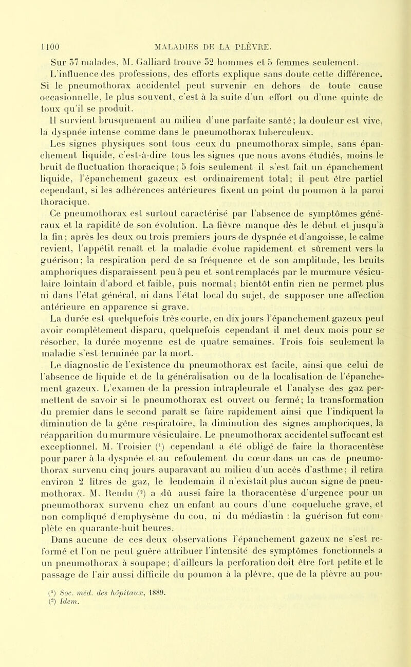 Sur 57 malades, M. Gaillard trouve 52 hommes et 5 femmes seulement. L’intlueiice des professions, des efforts explique sans doute cette diflerence. Si le pneumothorax accidentel peut survenir en dehors de toute cause occasionnelle, le plus souvent, c’est à la suite d’un etfort ou d’une quinte de toux qu’il se produit. Il survient brusquement au milieu d’une parfaite santé; la douleur est vive, la dyspnée intense comme dans le pneumothorax tuberculeux. Les signes physiques sont tous ceux du pneumothorax simple, sans épan- chement liquide, c’est-à-dire tous les signes que nous avons étudiés, moins le bruit detluctuation thoracique; 5 fois seulement il s’est fait un épanchement liquide, l’épanchement gazeux est ordinairement total; il peut être partiel cependant, si les adhérences antérieures fixent un point du poumon à la paroi thoraci(jue. Ce pneumothorax est surtout caractérisé par l’absence de symptômes géné- raux et la rapidité de son évolution. La lièvre manque dès le début et jusqu’à la fin; après les deux ou trois premiers jours de dyspnée et d’angoisse, le calme revient, l'appétit renaît et la maladie évolue rapidement et sûrement vers la guérison; la respiration perd de sa fréquence et de son amplitude, les bruits amphoriques disparaissent peu à peu et sont remplacés par le murmure vésicu- laire lointain d’abord et faible, puis normal; bientôt enfin rien ne permet plus ni dans l’état général, ni dans l’état local du sujet, de supposer une alïection antérieure en apparence si grave. La durée est quehpiefois très courte, en dix jours l’épanchement gazeux peul avoir complètement disparu, quelquefois cependant il met deux mois pour se résorber, la durée moyenne est de quatre semaines. Trois fois seulement la maladie s’est terminée par la mort. Le diagnostic de l’existence du pneumothorax est facile, ainsi que celui de l’absence de li(|uide et de la généralisation ou de la localisation de l’épanche- jnent gazeux. L’examen de la pression intrapleurale et l’analyse des gaz per- mettent de savoir si le pneumothorax est ouvert ou fermé; la transformation du premier dans le second paraît se faire rapidement ainsi que l’indiquent la diminution de la gêne respiratoire, la diminution des signes amphoriques, la réapparilion du murmure vésiculaire. Le pneumothorax accidentel suffocant est exceptionnel. M. Troisier (') cependant a été obligé de faire la thoracentèse pour parer à la dyspnée et au refoulement du cœur dans un cas de pneumo- thorax survenu cinq jours auparavant au milieu d'un accès d’asthme; il retira environ 2 litres de gaz, le lendemain il n’existait plus aucun signe de pneu- mothorax. M. Rendu (^) a dû aussi faire la thoracentèse d’urgence pour un pneumothorax survenu chez un enfant au cours d’une coqueluche grave, et non compliqué d’emj)hysème du cou, ni du médiastin : la guérison fut com- plète en quarante-huit heures. Dans aucune de ces deux observations l’épanchement gazeux ne s’est re- formé et l’on ne peut guère attrilnier l’intensité des symptômes fonctionnels a un pneumothorax à soupape; d’ailleurs la perforation doit être fort petite et le passage de l’air aussi difficile du poumon à la plèvre, que de la plèvre au pou- Soc. méd. des hôpitaux, 1880. (-) Idem.