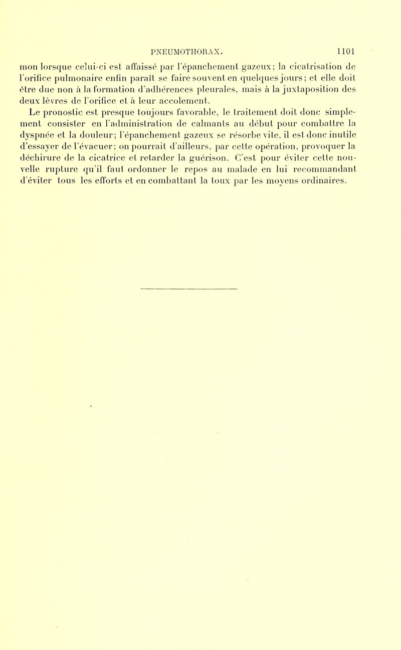 mon lorsque celui-ci est aiïaissé par répanchement gazeux; la cicalrisalion de l’orifice pulmonaire enfin paraît se l'aire souvent en quelques jours ; et elle doit être due non à la formation d'adhérences pleurales, mais à la juxtaposition des deux lèvres de l’orifice et à leur accolement. Le pronostic est presque toujours favorable, le traitement doit donc simple- ment consister en radministration de calmants au début pour combattre la dyspnée et la douleur; l’épanchement gazeux se résorbe vite, il est donc inutile d’essayer de l’évacuer; on pourrait d’ailleurs, par cette opération, provoquer la déchirure de la cicatrice et retarder la guérison. C’est pour éviter cette nou- velle rupture qu’il faut ordonner le repos au malade en lui recommandant d’éviter tous les efforts et en combattant la toux par les moyens ordinaires.