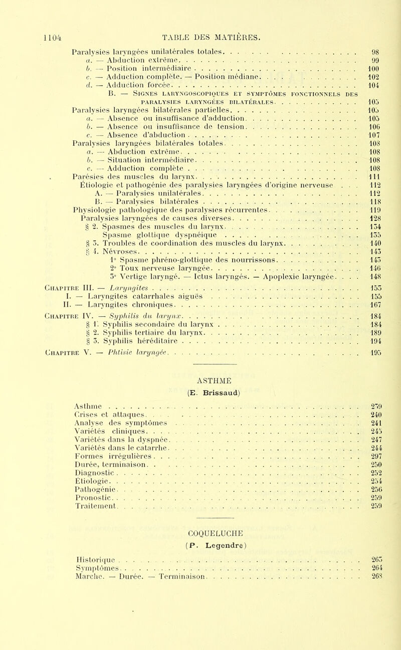 Paralysies laryngées unilatérales totales 98 a. — Abduction extrême 99 h. - Position intermédiaire 100 c. — Adduction complète. — Position médiane 102 ci. — Adduction forcée 104 B. — Signes laryngoscopkjues et symptômes fonctionnels des PARALYSIES LARYNGÉES BILATÉRALES 105 Paralysies laryngées bilatérales partielles 105 a. — Absence ou insuftisance d’adduction 105 b. — Absence ou insuftisance de tension 100 c. — Absence d’abduction 107 Paralysies laryngées bilatérales totales. . 108 a. — Abduction extrême 108 b. — Situation intermédiaire 108 c. — Adduction complète. 108 . Parésies des muscles du larynx 111 Étiologie et pathogénie des paralysies laryngées d’origine nerveuse ... 112 A. — Paralysies unilatérales 112 B. — Paralysies bilatérales 118 Physiologie pathologique des paralysies récurrentes 119 Paralysies laryngées de causes diverses 128 § 2. Spasmes des muscles du larynx 154 Spasme glottiiiue dyspnéique 135 § 3. Trouilles de coordination des muscles du larynx .... 140 8 i. Névroses 143 P Spasme pbréno-glottique des nourrissons 143 2° Toux nerveuse laryngée 140 5° Vertige laryngé. — Ictus laryngés. — Apoplexie laryngée. . . . 148 Chapitre III. — Laryngites 153 I. — Laryngites catarrhales aiguës 155 IL — Laryngites chroniques 107 Chapitre IV. — Syphilis du larynx 184 g L Syphilis secondaire du larynx 184 g 2. Syphilis tertiaire du larynx 189 g 3. Syphilis héréditaire 194 Chapitre V. — Phtisie laryngée 193 ASTHME (E. Brissaud) Asthme 239 C.rises et attaques 240 Analyse des symptômes 241 Variétés cliniques 245 Variétés dans la dyspnée 247 Variétés dans le catarrhe 244 Formes irrégulières ... 297 Durée, terminaison 250 Diagnostic 252 Étiologie 254 Pathogénie 250 Pronostic. 259 Traitement 239 COQUELUCHE (P. Legendre) Historique 203 Sym])tômes 204 Marche. — Durée. — Terminaison 208