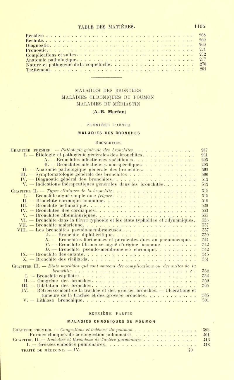 Récidive '^68 Rechute 269 Diagnostic 2C9 Pronostic 271 Complications et suites 272 Anatomie pathologique 277 Nature et jiathogénie de, la coqueluche 278 Troitemeid 281 MALADIES DES BRONCHES MALADIES CHRONIQUES DU POUMON MALADIES DU MÉDIASTIN (A.-B. Marfan) PREMIÈRE PARTIE MALADIES DES BRONCHES Bronchites. Chapitre premier. —Pathologie générale des hronchites 287 I. — Étiologie et pathogénie générales des bronchites 291 A. — Bronchites infectieuses spécifiques 295 B. — Bronchites infectieuses non spécifi(pies 295 II. — Anatomie pathologique générale des bronchites 502 III. — Symjitomatologie générale des bronchites 300 IV. - Diagnostic général des lironchites 312 V. Indications thérapeutiques générales dans les bronchites 312 Chapitre IL — Types cliniques de la bronchite 515 I. — Bronchite aiguë simple ou u frigore 315 H. — Bronchite chroniipie commune 519 III. — Bronchite asthmatique 329 IV. — Bronchites des cardiaques 352 V. — Bronchites albuminuriques 535 VI. — Bronchite dons la lièvre typhoïde et les états typhoïdes et adynamiques. 335 VH. — Bronchite malariennc 537 VIH. — Les bronchites pseudo-membraneuses 557 A. — Bronchite diphthéritiiiue 339 77. — Bronchites fibrineuses et purulentes ducs au pneumocoque. . 341 C. — Bronchite fibrineuse aiguë d’origine inconnue 542 D. — Bronchite pseudo-memliraneuse chronique 342 IX. — Bronchite des enfants 545 X. — Bronchite des vieillards 351 Chapitre III. — Etals morbides qui sont souvent des complicaiions ou des suites de la bronchite • . 552 I. — Bronchite caiiillairc 552 IL — Gangrène des lironches 359 III. — Dilatation des bronches 565 IV. — Rétrécissement de la trachée et des grosses bronches. — Ulcérations et tumeurs de la trachée et des grosses lironches 385 V. — Lithiase bronchiipie 591 DEUXIÈME PARTIE MALADIES CHRONIQUES OU POUMON Chapitre premip.r. — Congestions et œdèmes du poumon 395 Formes cliniques de la congestion })ulnionaire 401 Chapitre H. — Embolies et thrombose de l'artère pulmonaire 410 I. — Grosses embolies pulmonaires 418 traité de médecine. — IV. 70