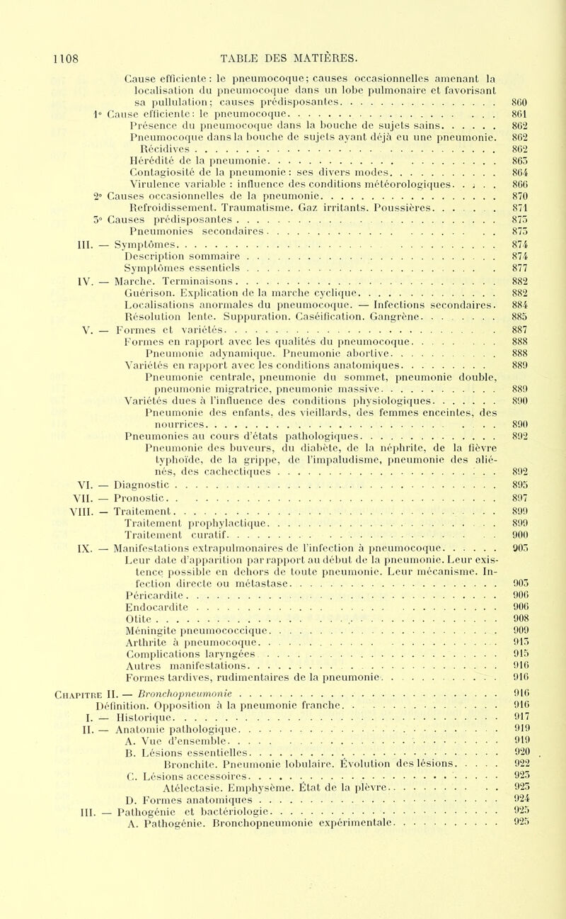 Cause efficiente : le pneumocoque; causes occasionnelles amenant la localisation du pneumocoque dans un lobe pulmonaire et favorisant sa pullulation; causes prédisjiosantes 800 1° Cause eflicicntc: le pneumocoque 801 Présence du pneumocoiiue dans la bouche de sujets sains 802 Pneumocoque dans la bouche de sujets ayant déjà eu une pneumonie. 802 Récidives 802 Hérédité de la pneumonie 8C5 Contagiosité de la pneumonie: ses divers modes 804 Virulence varial.de : influence des conditions météorologiques. . v . . 800 2’ Causes occasionnelles de la pneumonie 870 Refroidissement. Traumatisme. Gaz irritants. Poussières . 871 5” Causes prédisposantes 875 Pneumonies secondaires 875 III. — Symptômes 874 Description sommaire 874 Symptômes essentiels 877 IV. — Marche. Terminaisons 882 Guérison. Explication de la marche cyclique 882 Localisations anormales du pneumocoque. — Infections secondaires. 884 Résolution lente. Suppuration. Caséification. Gangrène 885 V. — Formes et variétés 887 Formes en rapport avec les qualités du pneumocoque 888 Pneumonie adYnamique. Pneumonie abortive 888 Variétés en rapport avec les conditions anatomiques 889 Pneumonie centrale, pneumonie du sommet, pneumonie double, pneumonie migratrice, pneumonie massive 889 Variétés dues à l’intluence îles conditions physiologiques 890 Pneumonie des enfants, des vieillards, des femmes enceintes, des nourrices . . 890 Pneumonies au cours d’états pathologiques 892 Pneumonie des luiveurs, du dialiète, de la néphrite, de la fièvre typhoïde, de la gripi»e, de l’impaludisme, pneumonie des alié- nés, des cachectiques 892 VL — Diagnostic 895 VIL — Pronostic 897 VIII. _ Traitement 899 Traitement prophylactique 899 'Iraitemcnt curatif 900 IX. — Manifestations extrapulmonaires de rinfection à pneumocoque 905 Leur date d’apparition par rapport au début de la pneumonie. Leur exis- tence possible en dehors de toute pneumonie. Leur mécanisme. In- fection directe ou métastase 905 Péricardite 900 Endocardite 900 Otite 908 Méningite pneumococcique 909 Arthrite à pneumocoque 915 Complications laryngées 915 Autres manifestations . 910 Formes tardives, rudimentaires de la pneumonie 910 CiiAPiTHE IL — Bronchopneumonie 910 Définition. Opposition à la pneumonie franche. . 910 I. — Historique 917 H. — Anatomie pathologique 919 A. Vue d’ensemble 919 B. Lésions essentielles 920 , Bronchite. Pneumonie lolmlaire. Évolution des lésions 922 G. Lésions accessoires 925 Atélectasie. Emphysème. État de. la plèvre 925 D. Formes anatomiques 924 HL — Pathogénie et bactériologie 925 A. Pathogénie. Bronchopneumonie expérimentale 925