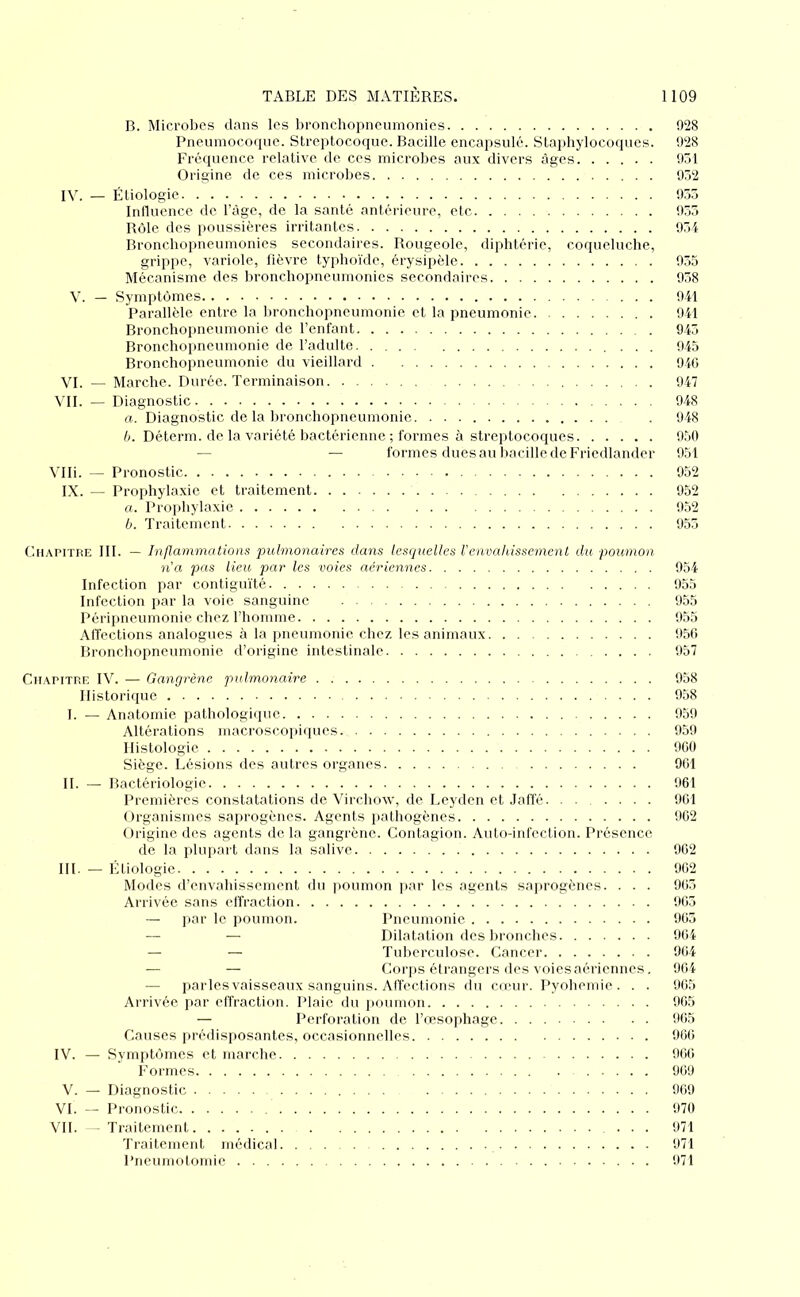 B. Microbes dans les bronchopnciimonics 928 Pneumocoque. Streptocoque. Bacille encapsulé. Staphylocoques. 928 Fréquence relative de ces microbes aux divers âges 951 Origine de ces microbes 952 IV. — Étiologie 955 Intluence de l’agc, de la santé antérieure, etc 955 Rôle des poussières irritantes 951 Bronebopneumonies secondaires. Rougeole, diphtéi'ie, coqueluche, grippe, variole, fièvre typhoïde, érysipèle 955 Mécanisme des bronchopneumonics secondaires 958 V. — Symptômes 941 Parallèle entre la bronchopneumonie et la pneumonie 941 Bronchopneumonie de l’enfant 945 Bronchopneumonie de l’adulte 945 Bronchopneumonie du vieillard 940 VI. — Marche. Durée. Terminaison 947 VII. — Diagnostic 948 a. Diagnostic de la bronchopneumonie . 948 b. Déterm. de la variété bactérienne ; formes à streptocoques 950 — — formes dues au bacille de Friedlander 951 Vlli. — Pronostic 952 IX. — Prophylaxie et traitement 952 «. Prophylaxie 952 b. Traitement 955 Chapitre III. — Injlammatwns pulmonaires dans lesquelles renvahissement du poumon n’a pas Heu par les voies aeriennes 954 Infection par contiguïté 955 Infection par la voie sanguine 955 Périimeumonie chez l’homme 955 Affections analogues à la pneumonie chez les animaux 950 Bronchopneumonie d’origine intestinale 957 Chapitre IV. — Gangrène pulmonaire - 958 Historique 958 1. — Anatomie, pathologique 959 Altérations macroscopiipies 959 Histologie 900 Siège. Lésions des autres organes 901 H. — Bactériologie 961 Premières constatations de Virchow, de Leyden et Jaffé. ...... 901 l.lrganismes saprogènes. Agents pathogènes 902 Origine des agents de la gangrène. Contagion. Auto-infection. Présence. de la pbqiart dans la salive 902 Ht. — Étiologie 902 Modes d’envahissement du ]>oumon ]>ar les agents saprogènes. . . . 905 Arrivée sans effraction 905 — par le poumon. Pneumonie 905 — — Dilatation des lironches 904 — — Tulierculose. Cancer 904 — — Corjis étrangers des voiesaériennes. 904 — parles vaisseaux sanguins. Alfections du emur. Pyohemie . . . 905 Arrivée par effraction. Plaie, du iioumon 905 — Perforation de l’œso])hage 905 Causes jiréilisposantes, occasionnelles 900 IV. — Symjitômes et marche 900 Formes 909 V. —- Diagnostic 909 VI. — Pronostic 970 VII. -Traitement ... 971 Traitement médical 971 Pneumotomie 971
