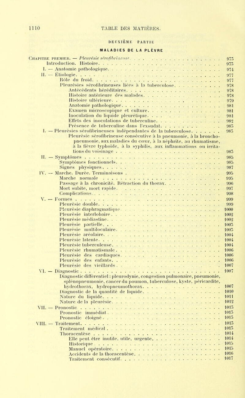 DEUXIÈME PARTIE MALADIES DE LA PLÈVRE Chapitre premier. — Pleurésie sérofibrineuse 975 Introduction. Histoire 975 I. — Anatomie pathologique 974 II. — Étiologie 977 Rôle du froid 977 Pleurésies sérofibrineuses liées à la luberculose 978 Antécédents héréditaires 978 Histoire antérieure des nialarles 978 Histoire ultérieure 979 Anatomie pathologique 981 Examen microscoiiique et culture 981 Inoculation du liquide plcuréliipie 981 Effets des inoculations de tuberculine 982 Présence de tuberculine dans l’exsudât 98.» I. — Pleurésies sérolibrineuses indépendantes de la tuberculose 983 Pleurésie sérolibrineuse consécutive à la ])neumonie, à la broncho- pneumonie, aux maladies du cœur, à la néphrite, au rhumatisme, à la fièvre typhoïde, à la syiihilis, aux inllammations ou irrita- tions du’soisinage 983 H. — Symptômes ... 985 Sym[)tômes fonctionnels 985 Signes physiques 987 1\L — Mai'che. Durée. Terminaisons 993 Marche normale 995 Passage à la chronicité. Rétraction du thorax 990 Mort subite, mort rapide 997 Complications 998 V. — Formes 999 Pleurésie double 999 Pleurésie diaphragmatiipu' 1000 Pleurésie interlobaire 1002 Pleurésie médiastine 1002 Pleurésie partielle 1003 Pleurésie multiloculaire 1003 Pleurésie aréolaire 1004 Pleurésie latente 1004 Pleurésie tuberculeuse 1004 Pleurésie rhumatismale 1000 Pleurésie des cardiaques 1000 Pleurésie des enfants 1000 Pleurésie des vieillards 1007 NI. — Diagnostic 1007 Diagnosticdilférentiel : pleurodynie, congestion ]nihnonaire, pneumonie, splénopneumonie, cancer du poumon, tuberculose, kyste, jiéricardite, hydrothorax, hydropneumothorax 1007 Diagnostic de la quantité de liquide 1010 Nature du liquide 1011 Nature de la [deurésie 1012 \TI. — Pronostic 1013 Pronostic immédiat 1013 Pronostic éloigné 1013 VUE — Traitement 1013 Traitement médical 1013 ïhoracentèse 1014 Elle lient être inutile, utile, urgente 1014 Historique 1015 Manuel opératoire 1015 Accidents de la thoracentèse 1010 Traitement consécutif 1017