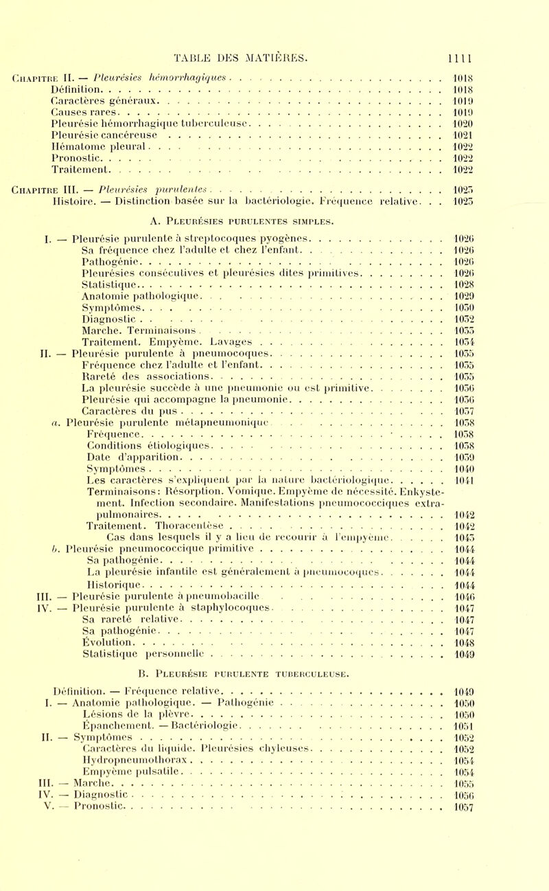 CiiAPiTHK II. — Pleurésies hémorrhagiques KIIS Définition 1(118 Caractères généraux. 1019 Causes rares 1019 Pleurésie hémorrhagiiiue tuberculeuse 1020 Pleurésie cancéreuse 1021 Hématome pleural 1022 Pronostic 1022 Traitement 1022 Chapitre III. — Pleurésies purulentes 102r> Histoire. — Distinction basée sur la bactériologie. Fré(iuencc relative. . . 1023 A. Pleurésies purulentes simples. I. — Pleurésie purulente à streptocoques pyogènes 1020 Sa fréquence chez l’adulte et chez l’enfant 1020 Pathogénie 1020 Pleurésies consécutives et pleurésies dites primitives 1020 Statistiipic 1028 Anatomie pathologi<iue. . 1029 Symptômes 1030 Diagnostic 1032 Marche. Terminaisons 1055 Traitement. Empyème. Lavages 1031 H. — Pleurésie ])urulente à jmeumocoques 1035 Fréquence chez l’adulte et l’enfant 1035 Rareté des associations 1035 La pleurésie succède à une jnieumonie ou est lulmitive 1030 Pleurésie qui accompagne la pneumonie 1030 Caractères du pus 1037 a. Pleurésie ]mrulente métapneumoniijuc 1038 Fréquence 1038 Conditions étiologiques 1038 Date d’apparition 1039 Symptômes 1040 Les caractères s’c.\pli(|uent pai- la nature bactériulugii|uc 1041 Terminaisons; Résorption. Vomique. Empyème de nécessité. Enkyste- inent. Infection secondaire. Manifestations pneumococciques extra- pulmonaires I(tl2 Traitement. Thoracentèse 1012 Cas dans lesquels il y a lieu de recourir à l'empjème 1045 h. Pleurésie pncumococcique primitive 1014 Sa pathogénie 1044 La pleurésie infantile est généralement à pneumocoques 1044 Historique 1044 III. — Pleurésie purulente à pneumobacille 1040 IV. — Pleurésie purulente à staphylocoques 1047 Sa rareté relative 1047 Sa pathogénie 1047 Évolution 1048 Statistique personnelle 1049 B. Pleurésie purulente tucerculeuse. Délinition. — Fré<iuencc relative 1049 I. — Anatomie jialhologique. — Pathogénie 1050 Lésions de la plèvre 1050 Épanchement. — Bactériologie 1051 H. — Symptômes 1052 Caractères du liquide. Pleurésies chyleuses 1052 Hydropneumothorax. 1054 Em[)yèmc pulsatile 1054 III. — Marche 10,55 IV. — Diagnostic 105(; V. — Pronostic 1057