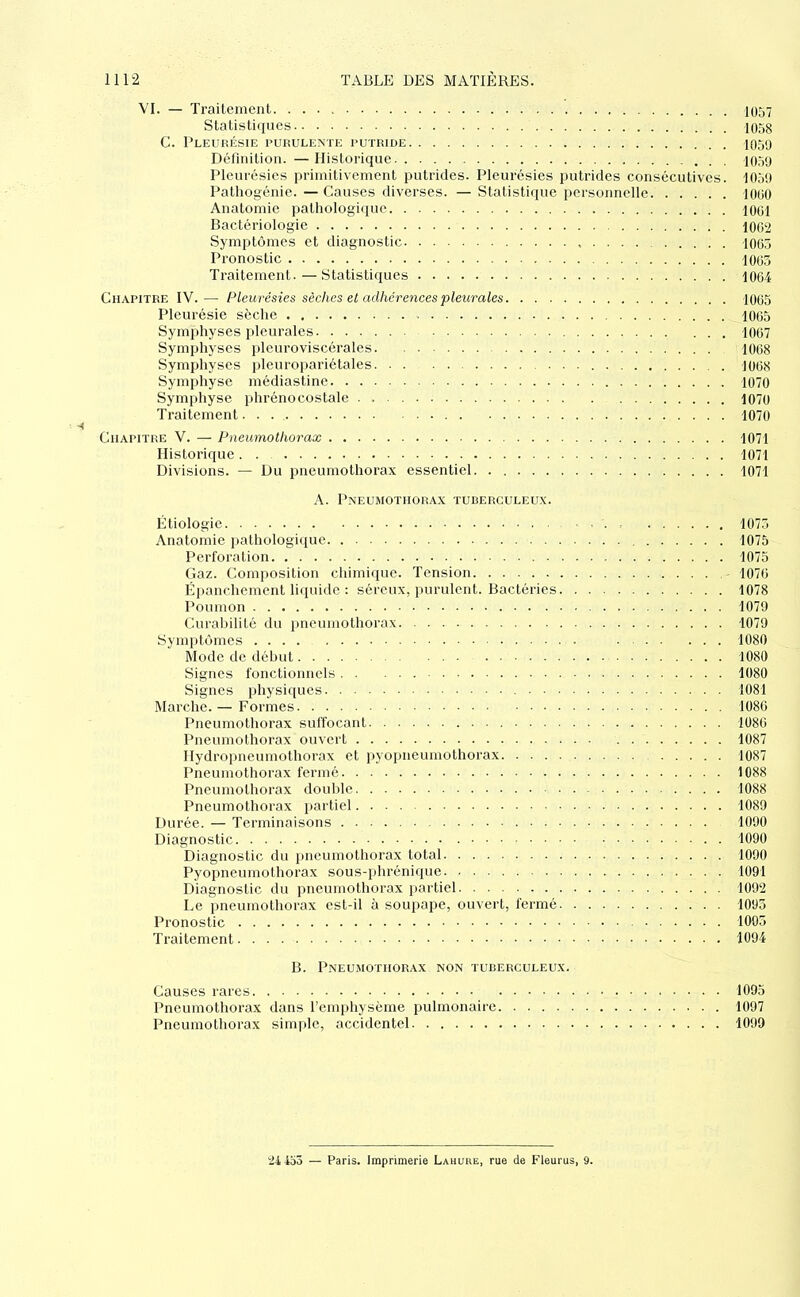 VI. — Trailemeiit IO57 Statistiques 1058 C. Pleurésie purulente putride IO59 Définition. —Historique 1050 Pleurésies primitivement putrides. Pleurésies putrides consécutives. 1050 Patliogénie. — Causes diverses. — Statistique personnelle RIOO Anatomie pathologique 1001 Bactériologie 1002 Symptômes et diagnostic 1005 Pronostic 1005 Traitement.—Statistiques 1004 Chapitre IV.— Pleurésies sèches et adhérences pleurales 1005 Pleurésie sèche 1005 Symphyses pleurales 1067 Symphyses pleuroviscérales 1008 Symphyses pleuropariétales 1008 Symphyse médiastine 1070 Symphyse phrénocostale . 1070 Traitement 1070 Chapitre V. — Pneumothorax 1071 Historique. . 1071 Divisions. — Du pneumothorax essentiel 1071 A. Pneumothorax tuuerculeux. Étiologie . . , 1075 Anatomie pathologique 1075 Perforation 1075 Gaz. Composition chimique. Tension 1070 Épanchement liquide : séreux, purulent. Bactéries 1078 Poumon 1079 Curabilité du pneumothorax 1079 Symptômes 1080 Mode de début 1080 Signes fonctionnels 1080 Signes physiques 1081 Marche.— Formes 1086 Pneumothorax suffocant 1086 Pneumothorax ouvert 1087 Hydropneumothorax et pyopneumothorax 1087 Pneumothorax fermé 1088 Pneumothorax double 1088 Pneumothorax partiel 1089 Durée. — Terminaisons 1090 Diagnostic 1090 Diagnostic du pneumothorax total 1090 Pyopneumothorax sous-phrénique 1091 Diagnostic du pneumothorax partiel 1092 Le pneumothorax est-il à soupajie, ouvert, fermé 1095 Pronostic 1005 Traitement 1094 B. Pneumothorax non turerculeux. Causes rares 1095 Pneumothorax dans l’emphysème pulmonaire 1097 Pneumothorax simple, accidentel 1099 2i 453 — Paris. Imprimerie Lahuue, rue de Fleurus, 9.