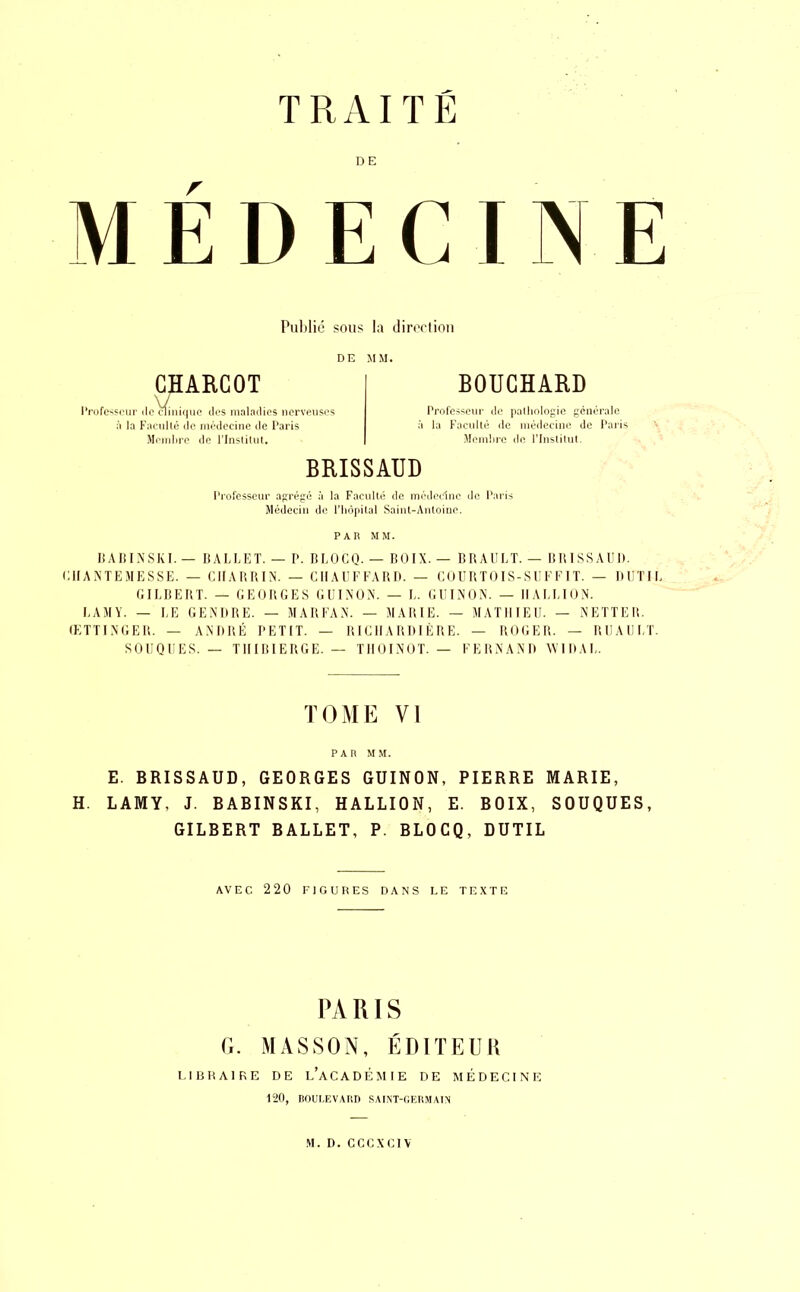 TRAITE DE MÉDECINE Publié sous la direction DE MM. CHARCOT Professeur de\finiquc des maladies nerveuses à la Faculté de médecine de Paris Membre de l’Institut, BOUCHARD Professeur de pathologie générale à la Faculté de médecine de Paris Membre de l’Institut. BRISSAUD Professeur agrégé à la Faculté de médecine de Paris Médecin de l’hôpital Saint-Antoine. PAR MM. BABINSKI. — BALLET. — P. BLOCQ. — BOIX. — BRAULT. — BRISSAUD. CIIANTEMESSE. — CIIARRIN. — CHAUFFARD. — COURTOIS-SUFFIT. — DUTIL GILBERT. — GEORGES GUINON. — L. GUINON. — IIALLION. LAMY. — LE GENDRE. — MARFAN. — MARIE. — MATHIEU. — NETTER. ŒTTINGER. — ANDRÉ PETIT. — RICHARDIÈRE. — ROGER. — RU AU LT. SOUQUES. — THIBIERGE. — THOINOT. — FERNAND YVIDAL. TOME VI PAR MM. E. BRISSAUD, GEORGES GUINON, PIERRE MARIE, H. LAMY, J. BABINSKI, HALLION, E. BOIX, SOUQUES, GILBERT BALLET, P. BLOCQ, DUTIL AVEC 220 FIGURES DANS LE TEXTE PARIS G. MASSON, ÉDITEUR LIBRAIRE DE L’ACADÉMIE DE MÉDECINE 120, BOULEVARD SAINT-GERMAIN M. D. CCCXCIV