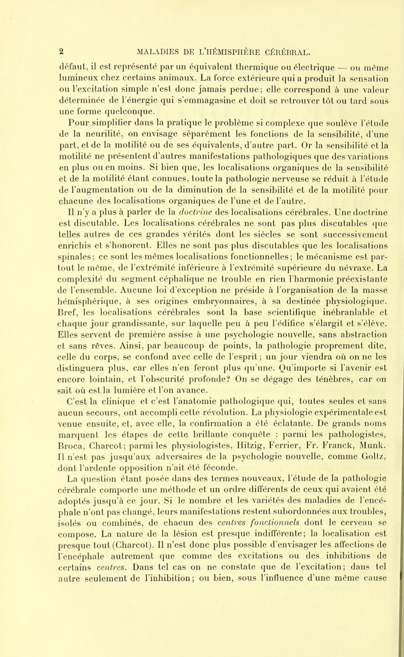 défaut, il est représenté par un équivalent thermique ou électrique — ou même lumineux chez certains animaux. La force extérieure qui a produit la sensation ou l’excitation simple n’est donc jamais perdue; elle correspond à une valeur déterminée de l’énergie qui s’emmagasine et doit se retrouver tôt ou tard sous une forme quelconque. Pour simplifier dans la pratique le problème si complexe que soulève l’étude de la neurilité, on envisage séparément les fonctions de la sensibilité, d’une part, et de la motilité ou de ses équivalents, d’autre part. Or la sensibilité et la motilité ne présentent d’autres manifestations pathologiques que des variations en plus ou en moins. Si bien que, les localisations organiques de la sensibilité et de la motilité étant connues, toute la pathologie nerveuse se réduit à l’étude de l’augmentation ou de la diminution de la sensibilité et de la motilité pour chacune des localisations organiques de l’une et de l’autre. Il n’y a plus à parler de la doctrine des localisations cérébrales. Une doctrine est discutable. Les localisations cérébrales ne sont pas plus discutables que telles autres de ces grandes vérités dont les siècles se sont successivement enrichis et s’honorent. Elles ne sont pas plus discutables que les localisations spinales; ce sont les mêmes localisations fonctionnelles; le mécanisme est par- tout le même, de l’extrémité inférieure à l’extrémité supérieure du névraxe. La complexité du segment céphalique ne trouble en rien l’harmonie préexistante de l’ensemble. Aucune loi d’exception ne préside à l’organisation de la masse hémisphérique, à ses origines embryonnaires, à sa destinée physiologique. Bref, les localisations cérébrales sont la base scientifique inébranlable et chaque jour grandissante, sur laquelle peu à peu l’édifice s’élargit et s’élève. Elles servent de première assise à une psychologie nouvelle, sans abstraction et sans rêves. Ainsi, par beaucoup de points, la pathologie proprement dite, celle du corps, se confond avec celle de l’esprit ; un jour viendra où on ne les distinguera plus, car elles n’en feront plus qu’une. Qu’importe si l’avenir est encore lointain, et l’obscurité profonde? On se dégage des ténèbres, car on sait où est la lumière et l’on avance. C’est la clinique et c’est l’anatomie pathologique qui, toutes seules et sans aucun secours, ont accompli cette révolution. La physiologie expérimentale est venue ensuite, et, avec elle, la confirmation a été éclatante. De grands noms marquent les étapes de cette brillante conquête : parmi les pathologistes, Broca, Charcot; parmi les physiologistes, Hitzig, Ferrier, Fr. Franck, Munk. Il n’est pas jusqu’aux adversaires de la psychologie nouvelle, comme Goltz, dont l’ardente opposition n’ait été féconde. La question étant posée dans des termes nouveaux, l’étude de la pathologie cérébrale comporte une méthode et un ordre différents de ceux qui avaient été adoptés jusqu’à ce jour. Si le nombre et les variétés des maladies de l’encé- phale n’ont pas changé, leurs manifestations restent subordonnées aux troubles, isolés ou combinés, de chacun des centres fonctionnels dont le cerveau se compose. La nature de la lésion est presque indifférente; la localisation est presque tout (Charcot). Il n’est donc plus possible d’envisager les affections de l’encéphale autrement que comme des excitations ou des inhibitions de certains centres. Dans tel cas on ne constate que de l’excitation ; dans tel autre seulement de l’inhibition; ou bien, sous l’influence d’une même cause