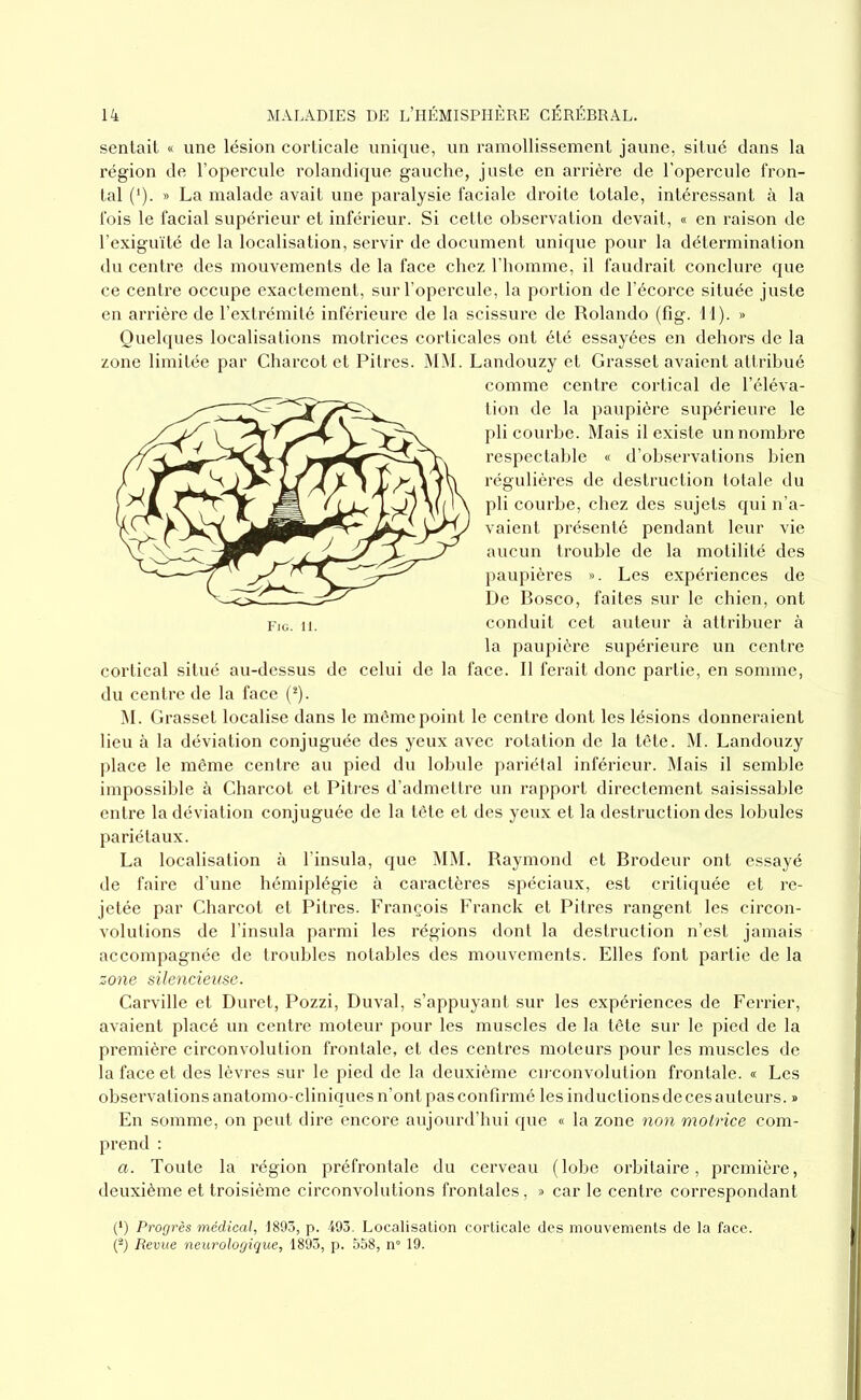 sentait « une lésion corticale unique, un ramollissement jaune, situé dans la région de l’opercule rolandique gauche, juste en arrière de l’opercule fron- tal (*). » La malade avait une paralysie faciale droite totale, intéressant à la fois le facial supérieur et inférieur. Si cette observation devait, « en raison de l’exiguïté de la localisation, servir de document unique pour la détermination du centre des mouvements de la face chez l’homme, il faudrait conclure que ce centre occupe exactement, sur l’opercule, la portion de l’écorce située juste en arrière de l’extrémité inférieure de la scissure de Rolando (fig. 11). » Quelques localisations motrices corticales ont été essayées en dehors de la zone limitée par Charcot et Pitres. MM. Landouzy et Grasset avaient attribué comme centre cortical de l’éléva- tion de la paupière supérieure le pli courbe. Mais il existe un nombre respectable « d’observations bien régulières de destruction totale du pli courbe, chez des sujets qui n’a- vaient présenté pendant leur vie aucun trouble de la motilité des paupières ». Les expériences de De Bosco, faites sur le chien, ont conduit cet auteur à attribuer à la paupière supérieure un centre cortical situé au-dessus de celui de la face. Il ferait donc partie, en somme, du centre de la face (*). M. Grasset localise dans le même point le centre dont les lésions donneraient lieu à la déviation conjuguée des yeux avec rotation de la tête. M. Landouzy place le même centre au pied du lobule pariétal inférieur. Mais il semble impossible à Charcot et Pitres d’admettre un rapport directement saisissable entre la déviation conjuguée de la tête et des yeux et la destruction des lobules pariétaux. La localisation à l’insula, que MM. Raymond et Brodeur ont essayé de faire d’une hémiplégie à caractères spéciaux, est critiquée et re- jetée par Charcot et Pitres. François Franck et Pitres rangent les circon- volutions de l’insula parmi les régions dont la destruction n’est jamais accompagnée de troubles notables des mouvements. Elles font partie de la zone silencieuse. Carville et Duret, Pozzi, Duval, s’appuyant sur les expériences de Ferrier, avaient placé un centre moteur pour les muscles de la tête sur le pied de la première circonvolution frontale, et des centres moteurs pour les muscles de la face et des lèvres sur le pied de la deuxième circonvolution frontale. « Les observations anatomo-cliniques n’ont pas confirmé les inductions de ces auteurs. » En somme, on peut dire encore aujourd’hui que « la zone non motrice com- prend : a. Toute la région préfrontale du cerveau (lobe orbitaire, première, deuxième et troisième circonvolutions frontales, » car le centre correspondant (*) Progrès médical, 1893, p. 493. Localisation corticale des mouvements de la face. (2) Revue neurologique, 1893, p. 558, n° 19.
