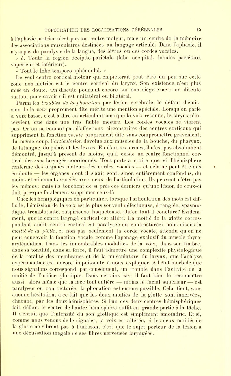 à l’aphasie motrice n’est pas un centre moteur, mais un centre de la mémoire des associations musculaires destinées au langage articulé. Dans l’aphasie, il n’y a pas de paralysie de la langue, des lèvres ou des cordes vocales. « b. Toute la région occipito-pariétale (lobe occipital, lobules pariétaux supérieur et inférieur). « Tout le lobe temporo-sphénoïdal. » Le seul centre cortical moteur qui empiéterait peut-être un peu sur cette zone non motrice est le centre cortical du larynx. Son existence n’est plus mise en doute. On discute pourtant encore sur son siège exact: on discute surtout pour savoir s’il est unilatéral ou bilatéral. Parmi les troubles de la phonation par lésion cérébrale, le défaut d’émis- sion de la voix proprement dite mérite une mention spéciale. Lorsqu’on parle à voix basse, c’est-à-dire en articulant sans que la voix résonne, le larynx n’in- tervient que dans une très faible mesure. Les cordes vocales ne vibrent pas. Or on ne connaît pas d’affections circonscrites des centres corticaux qui suppriment la fonction vocale proprement dite sans compromettre gravement, du même coup, Y articulation dévolue aux muscles de la bouche, du pharynx, de la langue, du palais et des lèvres. En d’autres termes, il n’est pas absolument démontré, jusqu’à présent du moins, qu’il existe un centre fonctionnel cor- tical des sons laryngés coordonnés. Tout porte à croire que si l’hémisphère renferme des organes moteurs des cordes vocales — et cela ne peut être mis en doute — les organes dont il s’agit sont, sinon entièrement confondus, du moins étroitement associés avec ceux de l’articulation. Ils peuvent n’être pas les mêmes ; mais ils touchent de si près ces derniers qu’une lésion de ceux-ci doit presque fatalement supprimer ceux-là. Chez les hémiplégiques en particulier, lorsque l’articulation des mots est dif- ficile, l’émission de la voix est le plus souvent défectueuse, étranglée, spasmo- dique, tremblotante, suspirieuse, hoqueteuse. Qu’en faut-il conclure? Evidem- ment, que le centre laryngé cortical est altéré. La moitié de la glotte corres- pondant audit centre cortical est paralysée ou contracturée; nous disons la moitié de la glotte, et non pas seulement la corde vocale, attendu qu’on ne peut concevoir la fonction vocale comme l’apanage exclusif du muscle thyro- aryténoïdien. Dans les innombrables modalités de la voix, dans son timbre, dans sa tonalité, dans sa force, il faut admettre une complexité physiologique de la totalité des membranes et de la musculature du larynx, que l’analyse expérimentale est encore impuissante à nous expliquer. A l’état morbide que nous signalons correspond, par conséquent, un trouble dans l’activité de la moitié de l’orifice glottique. Dans certains cas, il faut bien le reconnaître aussi, alors même que la face tout entière — moins le facial supérieur — est paralysée ou contracturée, la phonation est encore possible. Cela tient, sans aucune hésitation, à ce fait que les deux moitiés de la glotte sont innervées, chacune, par les deux héînisphères. Si l’un des deux centres hémisphériques fait défaut, le centre de l’autre hémisphère suffit en grande partie à la tâche. Il s’ensuit que l’intensité du son glottique est simplement amoindrie. Et si, comme nous venons de le signaler, la voix est altérée, si les deux moitiés de la glotte ne vibrent pas à l’unisson, c’est que le sujet porteur de la lésion a une décussation inégale de ses fibres nerveuses laryngées.