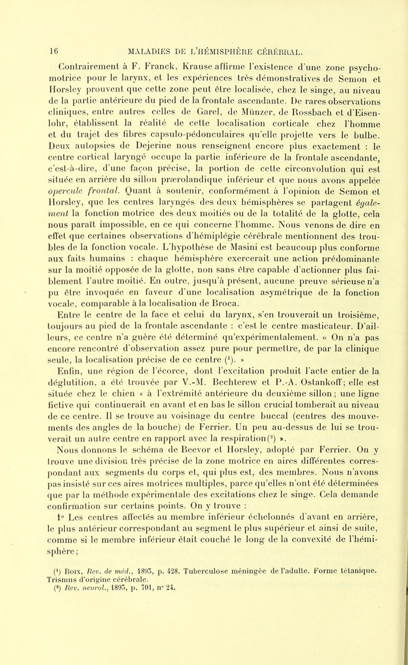 Contrairement à F. Franck, Krause affirme l’existence d’une zone psycho- motrice pour le larynx, et les expériences très démonstratives de Semon et Horsley prouvent que cette zone peut être localisée, chez le singe, au niveau de la partie antérieure du pied de la frontale ascendante. De rares observations cliniques, entre autres celles de Garel, de Münzer, de Rossbach et d’Eisen- lohr, établissent la réalité de cette localisation corticale chez l’homme et du trajet des fibres capsulo-pédonculaires qu’elle projette vers le bulbe. Deux autopsies de Dejerine nous renseignent encore plus exactement : le centre cortical laryngé occupe la partie inférieure de la frontale ascendante, c’est-à-dire, d’une façon précise, la portion de cette circonvolution qui est située en arrière du sillon prærolandique inférieur et que nous avons appelée opercule frontal. Quant à soutenir, conformément à l’opinion de Semon et Horsley, que les centres laryngés des deux hémisphères se partagent égale- ment la fonction motrice des deux moitiés ou de la totalité de la glotte, cela nous paraît impossible, en ce qui concerne l’homme. Nous venons de dire en effet que certaines observations d’hémiplégie cérébrale mentionnent des trou- bles de la fonction vocale. L’hypothèse de Masini est beaucoup plus conforme aux faits humains : chaque hémisphère exercerait une action prédominante sur la moitié opposée de la glotte, non sans être capable d’actionner plus fai- blement l’autre moitié. En outre, jusqu’à présent, aucune preuve sérieuse n’a pu être invoquée en faveur d’une localisation asymétrique de la fonction vocale, comparable à la localisation de Broca. Entre le centre de la face et celui du larynx, s’en trouverait un troisième, toujours au pied de la frontale ascendante : c’est le centre masticateur. D’ail- leurs, ce centre n’a guère été déterminé qu’expérimentalement. « On n’a pas encore rencontré d’observation assez pure pour permettre, de par la clinique seule, la localisation précise de ce centre (1). » Enfin, une région de l’écorce, dont l’excitation produit l’acte entier de la déglutition, a été trouvée par V.-M. Bechterew et P.-A. Ostankoff; elle est située chez le chien « à l’extrémité antérieure du deuxième sillon ; une ligne fictive qui continuerait en avant et en bas le sillon crucial tomberait au niveau de ce centre. Il se trouve au voisinage du centre buccal (centres des mouve- ments des angles de la bouche) de Ferrier. Un peu au-dessus de lui se trou- verait un autre centre en rapport avec la respiration(2) ». Nous donnons le schéma de Beevor et Horsley, adopté par Ferrier. On y trouve une division très précise de la zone motrice en aires différentes corres- pondant aux segments du corps et, qui plus est, des membres. Nous n’avons pas insisté sur ces aires motrices multiples, parce qu’elles n’ont été déterminées que par la méthode expérimentale des excitations chez le singe. Cela demande confirmation sur certains points. On y trouve : 1° Les centres affectés au membre inférieur échelonnés d’avant en arrière, le plus antérieur correspondant au segment le plus supérieur et ainsi de suite, comme si le membre inférieur était couché le long de la convexité de l’hémi- sphère ; (*) (*) Boix, Rev. de méd., 1893, p. 428. Tuberculose méningée de l’adulte. Forme tétanique. Trismus d’origine cérébrale. (2) Rev. neurol., 1893, p. 701, n° 24.