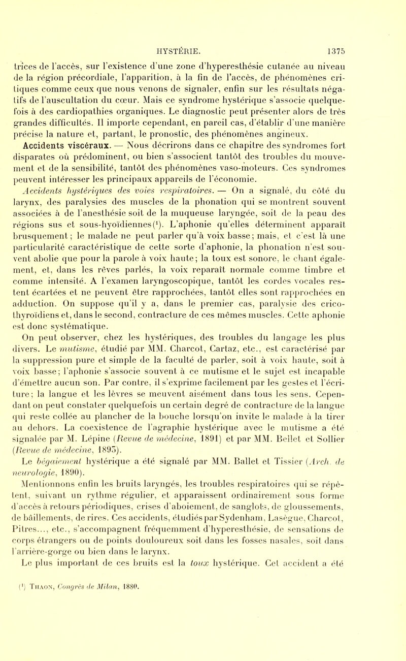 trïces de l’accès, sur l’existence d’une zone d’hyperesthésie cutanée au niveau de la région précordiale, l’apparition, à la fin de l’accès, de phénomènes cri- tiques comme ceux que nous venons de signaler, enfin sur les résultats néga- tifs de l’auscultation du cœur. Mais ce syndrome hystérique s’associe quelque- fois à des cardiopathies organiques. Le diagnostic peut présenter alors de très grandes difficultés. Il importe cependant, en pareil cas, d’établir d’une manière précise la nature et, partant, le pronostic, des phénomènes angineux. Accidents viscéraux. — Nous décrirons dans ce chapitre des syndromes fort disparates où prédominent, ou bien s’associent tantôt des troubles du mouve- ment et de la sensibilité, tantôt des phénomènes vaso-moteurs. Ces syndromes peuvent intéresser les principaux appareils de l’économie. Accidents hystériques des voies respiratoires. — On a signalé, du côté du larynx, des paralysies des muscles de la phonation qui se montrent souvent associées à de l’anesthésie soit de la muqueuse laryngée, soit de la peau des régions sus et sous-hyoïdiennes(*). L’aphonie qu’elles déterminent apparaît brusquement ; le malade ne peut parler qu’à voix basse ; mais, et c’est là une particularité caractéristique de cette sorte d’aphonie, la phonation n’est sou- vent abolie que pour la parole à voix haute; la toux est sonore, le chant égale- ment, et, dans les rêves parlés, la voix reparaît normale comme timbre et comme intensité. A l’examen laryngoscopique, tantôt les cordes vocales res- tent écartées et ne peuvent être rapprochées, tantôt elles sont rapprochées en adduction. On suppose qu’il y a, dans le premier cas, paralysie des crico- thyroïdiens et, dans le second, contracture de ces mêmes muscles. Cette aphonie est donc systématique. On peut observer, chez les hystériques, des troubles du langage les plus divers. Le mutisme, étudié par MM. Charcot, Cartaz, etc., est caractérisé par la suppression pure et simple de la faculté de parler, soit à voix haute, soit à voix basse ; l’aphonie s’associe souvent à ce mutisme et le sujet est incapable d’émettre aucun son. Par contre, il s’exprime facilement par les gestes et l’écri- ture; la langue et les lèvres se meuvent aisément dans tous les sens. Cepen- dant on peut constater quelquefois un certain degré de contracture de la langue qui reste collée au plancher de la bouche lorsqu’on invite le malade à la tirer au dehors. La coexistence de l’agraphie hystérique avec le mutisme a été signalée par M. Lépine (Revue de médecine, 1891) et par MM. Bellet et Solfier (Revue de médecine, 1895). Le bégaiement hystérique a été signalé par MM. Ballet et Tissier (Arch. de neurologie, 1890). Mentionnons enfin les bruits laryngés, les troubles respiratoires qui se répè- tent, suivant un rythme régulier, et apparaissent ordinairement sous forme d’accès à retours périodiques, crises d’aboiement, de sanglote, de gloussements, de bâillements, de rires. Ces accidents, étudiés par Sydenham, Lasègue, Charcot, Pitres..., etc., s’accompagnent fréquemment d’hyperesthésie, de sensations de corps étrangers ou de points douloureux soit dans les fosses nasales, soit dans l’arrière-gorge ou bien dans le larynx. Le plus important de ces bruits est la toux hystérique. Cet accident a été (') T h aon, Congrès de Milan, 1880.