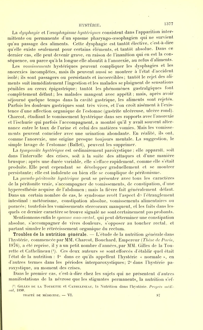 La dysphagie et Yœsophagisme hystériques consistent dans l’apparition inter- mittente ou permanente d’un spasme pharyngo-œsophagien qui ne survient qu’au passage des aliments. Cette dysphagie est tantôt élective, c’est-à-dire qu’elle existe seulement pour certains éléments, et tantôt absolue. Dans ce dernier cas, elle peut devenir grave, en raison de l’inanition qui en est la con- séquence, ou parce qu’à la longue elle aboutit à l’anorexie, au refus d’aliments. Les vomissements hystériques peuvent compliquer les dysphagies et les anorexies incomplètes, mais ils peuvent aussi se montrer à l’état d’accident isolé; ils sont passagers ou persistants et incoercibles; tantôt le rejet des ali- ments suit immédiatement l’ingestion et les malades se plaignent de sensations pénibles au creux épigastrique; tantôt les phénomènes gastralgiques font complètement défaut; les malades mangent avec appétit; mais, après avoir séjourné quelque temps dans la cavité gastrique, les aliments sont rejetés. Parfois les douleurs gastriques sont très vives, et l’on croit aisément à l’exis- tence d’une affection organique de l’estomac (gastrite ulcéreuse, ulcère rond), Charcot, étudiant le vomissement hystérique dans ses rapports avec l’anorexie et l’ischurie qui parfois l’accompagnent, a montré qu’il y avait souvent alter- nance entre le taux de l’urine et celui des matières vomies. Mais les vomisse- ments peuvent coïncider avec une urination abondante. En réalité, ils ont, comme l’anorexie, une origine presque toujours mentale. La suggestion, le simple lavage de l’estomac (Ballet), peuvent les supprimer. La tympanite hystérique est ordinairement paroxystique ; elle apparaît, soit dans l’intervalle des crises, soit à la suite des attaques et d’une manière brusque; après une durée variable, elle s’efface rapidement, comme elle s’était produite. Elle peut cependant se développer graduellement et se montrer persistante; elle est indolente ou bien elle se complique de péritonisme. La pseudo-péritonite hystérique peut se présenter avec tous les caractères de la péritonite vraie, s’accompagner de vomissements, de constipation, d’une hyperesthésie acquise de l’abdomen ; mais la fièvre fait généralement défaut. Dans un certain nombre de cas, le syndrome revêt l’aspect do l’étranglement intestinal : météorisme, constipation absolue, vomissements alimentaires ou poracés; toutefois les vomissements stercoraux manquent, et les faits dans les- quels ce dernier caractère se trouve signalé ne sont certainement pas probants. Mentionnons enfin le spasme ano-rectal, qui peut déterminer une constipation absolue, s’accompagner de vives douleurs, s’opposer au toucher rectal, et partant simuler le rétrécissement organique du rectum. Troubles de la nutrition générale. — L’étude de la nutrition générale dans l’hystérie, commencée par MM. Charcot, Bouchard, Empereur (Thèse de Paris, 1876), a été reprise, il y a un petit nombre d’années, par MM. Gilles de la Tou- rette et Cathelineau (*). Ces deux auteurs se sont efforcés d’établir quel était l’état de la nutrition : 1° dans ce qu'ils appellent l’hystérie « normale », en d’autres termes dans les périodes interparoxystiques; 2° dans l'hystérie pa- roxystique, au moment des crises. Dans le premier cas, c’est-à-dire chez les sujets qui ne présentent d’autres manifestations de la névrose que les stigmates permanents, la nutrition s’ef- (l) Gilles de la Tourette et Cathelineau, la Nutrition dans l’hystérie. Progrès médi- rai, 1890. TRAITÉ DE MÉDECINE. — VI. 87