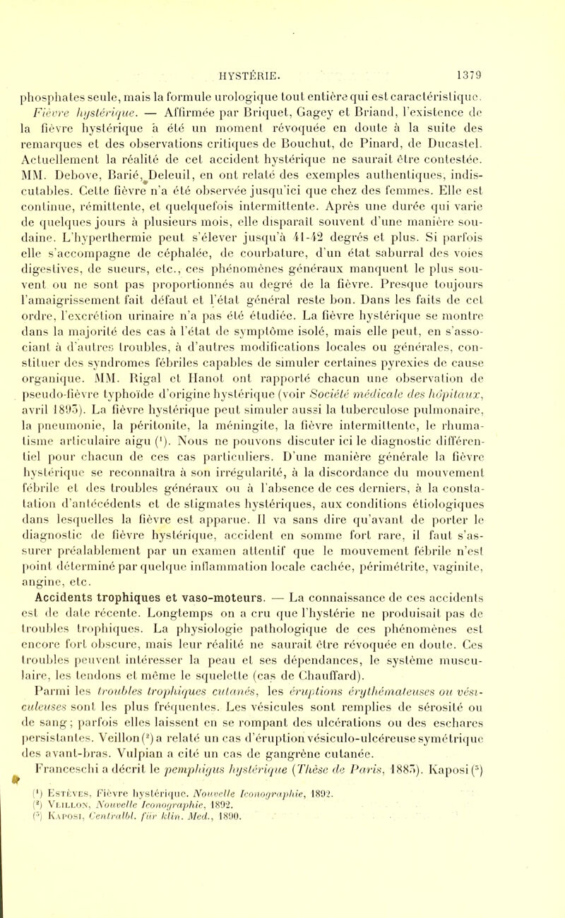 phosphates seule, mais la formule urolog ique tout entière qui est caractéristique. Fièvre hystérique. — Affirmée par Briquet, Gagey et Briand, l’existence de la fièvre hystérique à été un moment révoquée en doute à la suite des remarques et des observations critiques de Bouchut, de Pinard, de Ducastel. Actuellement la réalité de cet accident hystérique ne saurait être contestée. MM. Debove, Barié, Deleuil, en ont relaté des exemples authentiques, indis- cutables. Cette fièvre n’a été observée jusqu’ici que chez des femmes. Elle est continue, rémittente, et quelquefois intermittente. Après une durée qui varie de quelques jours à plusieurs mois, elle disparaît souvent d’une manière sou- daine. L’hyperthermie peut s’élever jusqu’à 41-42 degrés et plus. Si parfois elle s’accompagne de céphalée, de courbature, d’un état saburral des voies digestives, de sueurs, etc., ces phénomènes généraux manquent le plus sou- vent ou ne sont pas proportionnés au degré de la fièvre. Presque toujours l’amaigrissement fait défaut et l’état général reste bon. Dans les faits de cet ordre, l’excrétion urinaire n’a pas été étudiée. La fièvre hystérique se montre dans la majorité des cas à l’état de symptôme isolé, mais elle peut, en s’asso- ciant à d’autres troubles, à d’autres modifications locales ou générales, con- stituer des syndromes fébriles capables de simuler certaines pyrexies de cause organique. MM. Bigal et Hanot ont rapporté chacun une observation de pseudo-fièvre typhoïde d’origine hystérique (voir Société médicale des hôpitaux, avril 1893). La fièvre hystérique peut simuler aussi la tuberculose pulmonaire, la pneumonie, la péritonite, la méningite, la fièvre intermittente, le rhuma- tisme articulaire aigu (*). Nous ne pouvons discuter ici le diagnostic différen- tiel pour chacun de ces cas particuliers. D’une manière générale la fièvre hystérique se reconnaîtra à son irrégularité, à la discordance du mouvement fébrile et des troubles généraux ou à l’absence de ces derniers, à la consta- tation d’antécédents et de stigmates hystériques, aux conditions étiologiques dans lesquelles la fièvre est apparue. Il va sans dire qu’avant de porter le diagnostic de fièvre hystérique, accident en somme fort rare, il faut s’as- surer préalablement par un examen attentif que le mouvement fébrile n’est point déterminé par quelque inflammation locale cachée, périmétrite, vaginite, angine, etc. Accidents trophiques et vaso-moteurs. — La connaissance de ces accidents est de date récente. Longtemps on a cru que l’hystérie ne produisait pas de troubles trophiques. La physiologie pathologique de ces phénomènes est encore fort obscure, mais leur réalité ne saurait être révoquée en doute. Ces troubles peuvent intéresser la peau et ses dépendances, le système muscu- laire, les tendons et même le squelette (cas de Chauffard). Parmi les troubles trophiques cutanés, les éruptions érythémateuses ou vési- culeuses sont les plus fréquentes. Les vésicules sont remplies de sérosité ou de sang ; parfois elles laissent en se rompant des ulcérations ou des eschares persistantes. Veillon(2)a relaté un cas d’éruption vésiculo-ulcéreuse symétrique des avant-bras. Vulpian a cité un cas de gangrène cutanée. Franceschi a décrit le pemphigus hystérique (Thèse de Paris, 1883). Kaposi (3) (*) Estèves, Fièvre hystérique. Nouvelle Iconographie, 1892. (2) Vlillon, Nouvelle Iconographie, 1892. (3) Kaposi, Centralbl. fiir klin. Med., 1890.