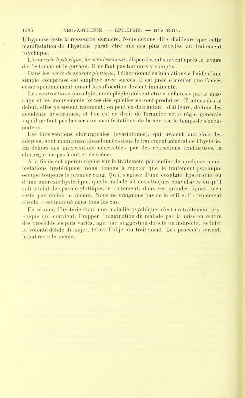 L’hypnose reste la ressource dernière. Nous devons dire d’ailleurs que cette manifestation de l’hystérie paraît être une des plus rebelles au traitement psychique. L’anorexie hystérique, les vomissements, disparaissent souvent après le lavage de l’estomac et le gavage. Il ne faut pas toujours y compter. Dans les accès de spasme glottique, l’éther donné en inhalations à l’aide d’une simple compresse est employé avec succès. Il est juste d’ajouter que l’accès cesse spontanément quand la suffocation devient imminente. Les contractures (coxalgie, monoplégie) doivent être i défaites » par le mas- sage et les mouvements forcés dès qu’elles se sont produites. Traitées dès le début, elles persistent rarement; on peut en dire autant, d’ailleurs, de tous les accidents hystériques, et l'on est en droit de formuler cette règle générale « qu’il ne faut pas laisser aux manifestations de la névrose le temps de s’accli- mater *. Les interventions chirurgicales (ovariotomie), qui avaient autrefois des adeptes, sont maintenant abandonnées dans le traitement général de l’hystérie. En dehors des interventions nécessitées par des rétractions tendineuses, la chirurgie n’a pas à entrer en scène. A la fin de cet aperçu rapide sur le traitement particulier de quelques mani- festations hystériques, nous tenons à répéter que le traitement psychique occupe toujours le premier rang. Qu’il s’agisse d’une coxalgie hystérique ou d’une anorexie hystérique, que le malade ait des attaques convulsives ou qu’il soit atteint de spasme glottique, le traitement, dans ses grandes lignes, n’en reste pas moins le même. Nous ne craignons pas de le redire, Y « isolement absolu » est indiqué dans tous les cas. En résumé, l’hystérie étant une maladie psychique, c’est un traitement psy- chique qui convient. Frapper l’imagination du malade par la mise en œuvre des procédés les plus variés, agir par suggestion directe ou indirecte, fortifier la volonté débile du sujet, tel est l’objet du traitement. Les procédés varient, le but reste le même.