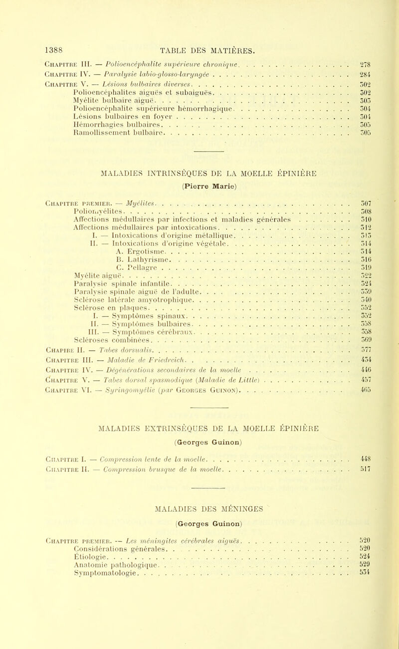 Chapitre III. — Polioencéphalite supérieure chronique 278 Chapitre IV. — Paralysie labio-glosso-laryngée 284 Chapitre V. — Lésions bulbaires diverses 502 Polioencéphalites aiguës et subaiguës 502 Myélite bulbaire aiguë 505 Polioencéphalite supérieure hémorrhagique 504 Lésions bulbaires en foyer 504 Hémorrhagies bulbaires. ..... ... 505 Ramollissement bulbaire 505 MALADIES INTRINSÈQUES DE LA MOELLE ÉPINIÈRE (Pierre Marie) Chapitre premier. — Myéliles 507 Poliomyélites 508 Affections médullaires par infections et maladies générales 510 Affections médullaires par intoxications 512 I. — Intoxications d’origine métallique 515 IL — Intoxications d’origine végétale 514 A. Ergotisme 514 B. Lathyrisme 516 C. Pellagre 519 Myélite aiguë 522 Paralysie spinale infantile 524 Paralysie spinale aiguë de l’adulte 559 Sclérose latérale amyotrophique 540 Sclérose en plaques 552 I. — Symptômes spinaux 552 IL — Symptômes bulbaires 558 III. — Symptômes cérébraux 558 Scléroses combinées 569 Chapire IL — Tabes dorsualis 577 Chapitre III. — Maladie de Friedreich 454 Chapitre IV. — Dégénérations secondaires de la moelle 446 Chapitre V. — Tabes dorsal spasmodique (Maladie de Litlle) 457 Chapitre VI. — Syringomyélie (par Georges Guinon) 465 MALADIES EXTRINSÈQUES DE LA MOELLE ÉPINIÈRE (Georges Guinon) Chapitre I. — Compression lente de la moelle 448 Chapitre IL — Compression brusque de la moelle 517 MALADIES DES MÉNINGES (Georges Guinon) Chapitre premier. — Les méningites cérébrales aiguës 520 Considérations générales. 520 Étiologie 524 Anatomie pathologique. 529 Symptomatologie. 554