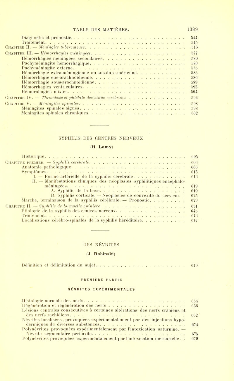 Diagnostic et pronostic 544 Traitement 545 Chapitre II. — Méningite tuberculeuse. 546 Chapitre III. — Hémorrhagies méningées. . . 577 Hémorrhagies méningées secondaires 580 Pachyméningite hémorrhagique ■ . 580 Pachyméningite externe 5^5 Hémorrhagie extra-méningienne ou sus-dure-mérienne 585 Hémorrhagie sus-arachnoïdienne 586 Hémorrhagie sous-arachnoïdienne 589 Hémorrhagies ventriculaires 595 Hémorahagies mixtes 594 Chapitre IV. — Thrombose et phlébi te des sinus cérébraux - 594 Chapitre V. — Méningites spinales 598 Méningites spinales aiguës 598 Méningites spinales chroniques 602 SYPHILIS DES CENTRES NERVEUX (H. Lamy) Historique 605 Chapitre premier. — Syphilis cérébrale 606 Anatomie pathologique 606 Symptômes 613 I. — Forme artérielle de la syphilis cérébrale 616 IL — Manifestations cliniques des néoplasies syphilitiques encéphalo- méningées 619 A. Syphilis de la base 619 B. Syphilis corticale. — Néoplasies de convexité du cerveau. . 623 Marche, terminaison de la syphilis cérébrale. — Pronostic 629 Chapitre IL — Syphilis de la moelle épinière 631 Étiologie de la syphilis des centres nerveux 645 Traitement 646 Localisations cérébro-spinales de la syphilis héréditaire 647 DES NÉVRITES (J. Babinski) Définition et délimitation du sujet 649 première partie NÉVRITES EXPÉRIMENTALES Histologie normale des nerfs 654 Dégénération et régénération des nerfs 650 Lésions centrales consécutives à certaines altérations des nerfs crâniens et des nerfs rachidiens 662 Névrites localisées, provoquées expérimentalement par des injections hypo- dermiques de diverses substances 674 Polynévrites provoquées expérimentalement par l’intoxication saturnine. — Névrite segmentaire péri-axile 675 Polynévrites provoquées expérimentalement par l’intoxication mercurielle. . 679