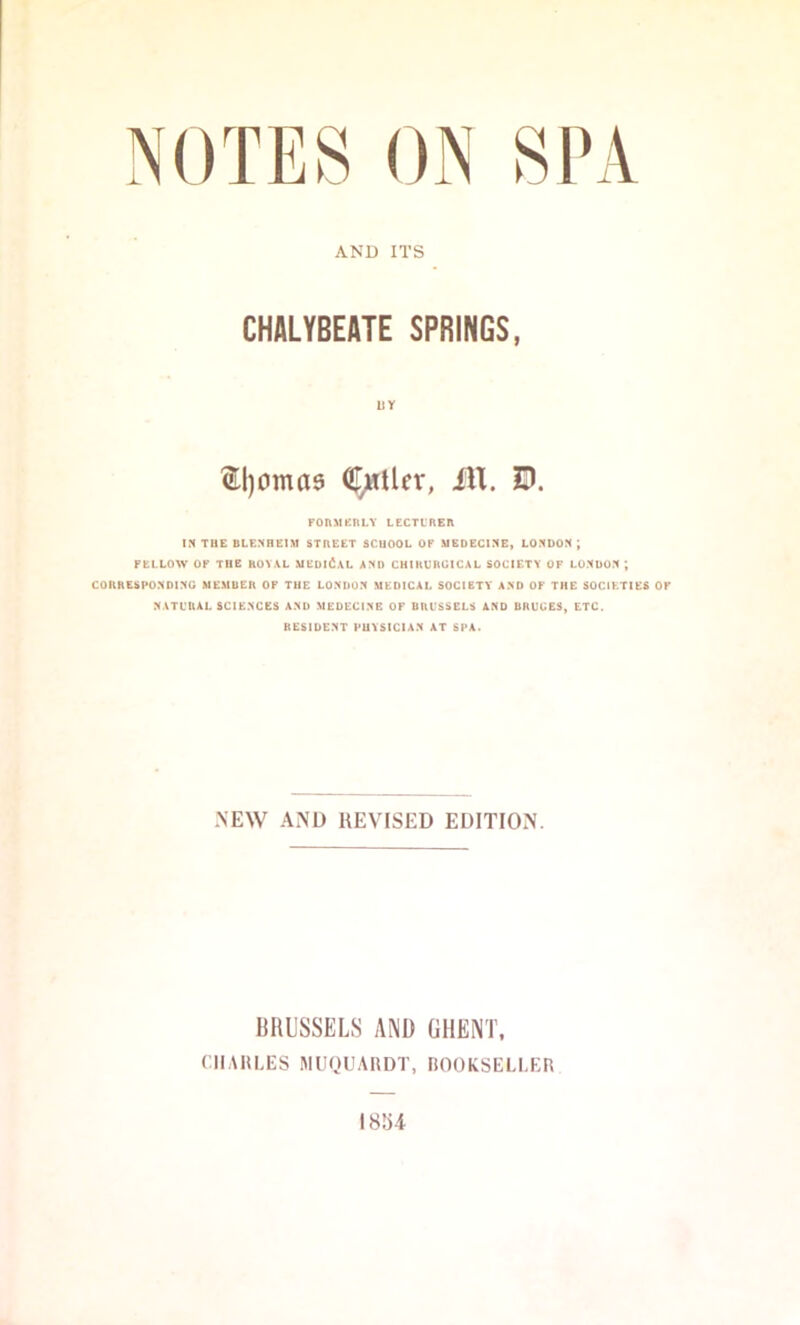 AND ITS CHALYBEATE SPRINGS, UY ^l)oma9 (iI;rtUcr, iU. D. FOnMKRLY LCCTLREn IN TUE BLENHEIM STREET SCHOOL OP MEDECINE, LONDON ; FELLOW OF THE ROV\L MEDICAL AND CHIKURUICAL SOCIETY OF LONDON ; CORRESPONDING MEMBER OF TUE LONDON MEDICAL SOCIETY AND OF THE SOCIETIES OF NATL'RAL SCIENCES AND MEDECINB OF URUSSELS AND BRUCES, ETC. RESIDENT PUVSICIAN AT SPA. -NEW AND REVISED EDITION. BRUSSELS AND GHENT. CII.MiLES MUQUAliDT, BOOKSELLER