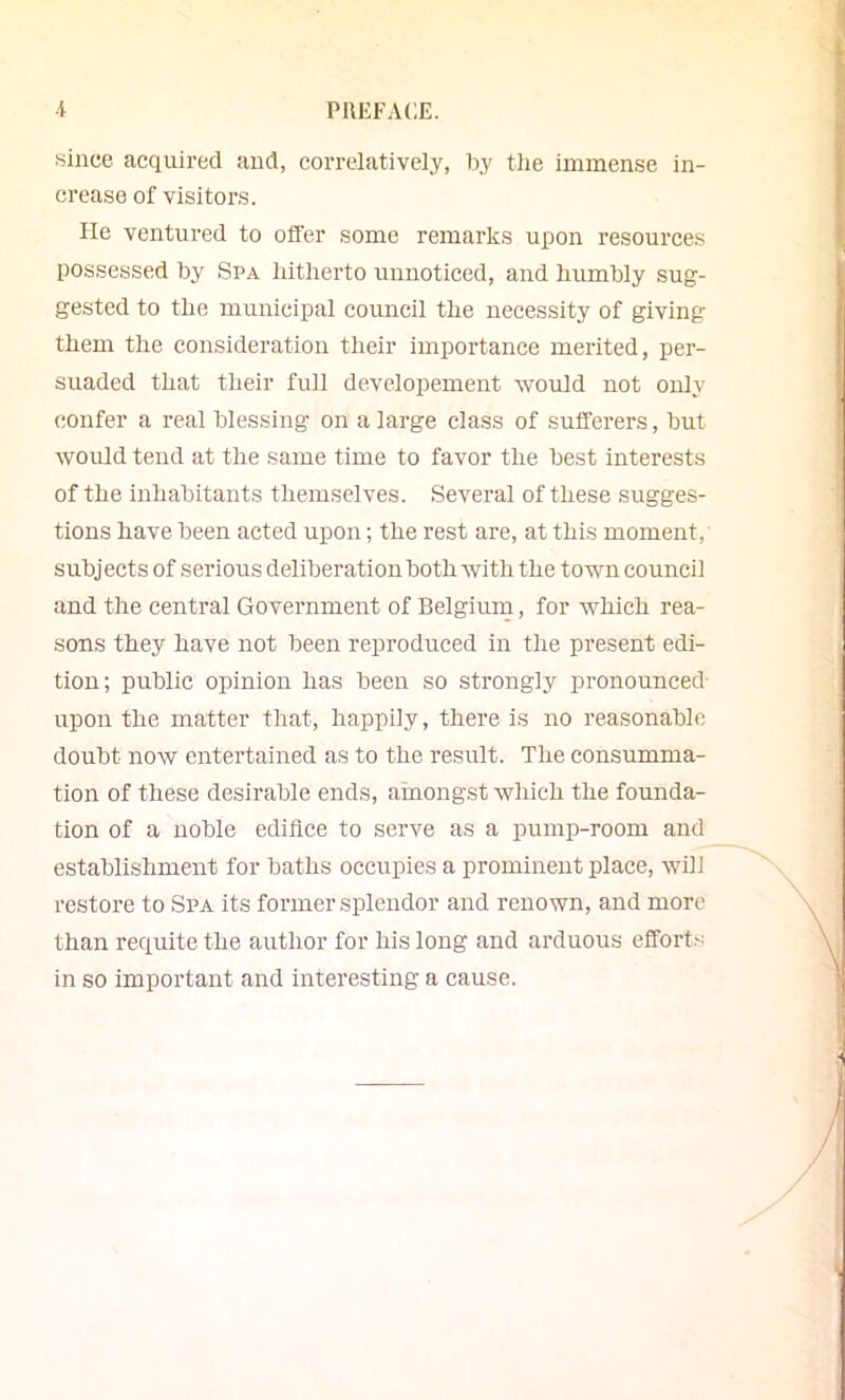 since acquired and, correlativeiy, by tlie immense in- crease of visitors. He ventured to offer some remarks upon resources possessed by Spa liitberto unnoticed, and humbly sug- gested to the municipal council the necessity of giving them the consideration their importance merited, per- suaded that their full developement would not only confer a real blessing on a large class of sufferers, but would tend at the same time to favor the best interests of the inhabitants themselves. Several of these sugges- tions have been acted upon; the rest are, at this moment, subjects of sei’ious deliberation both with the town council and the central Government of Belgium, for which rea- sons they have not been reproduced in the present edi- tion; public opinion has been so strongly pronounced- upon the matter that, happily, there is no reasonable doubt now entertained as to the result. The consumma- tion of these desirable ends, amongst which the founda- tion of a noble ediflce to serve as a pump-room and establishment for baths occupies a prominent place, wDl restore to Spa its former splendor and renown, and more than requite the author for his long and arduous effort.s in so important and interesting a cause.