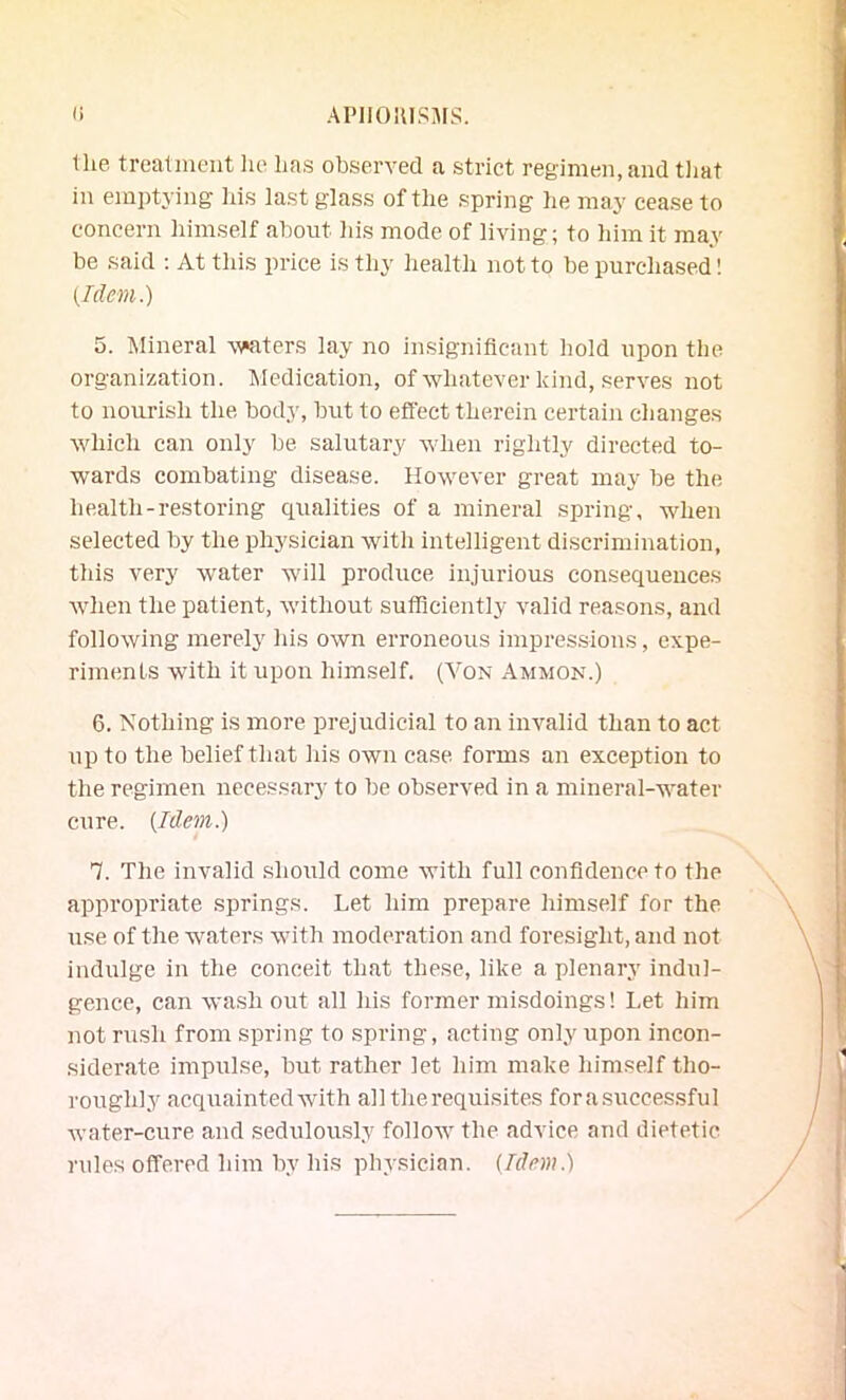 (i API10KIS:\[S. tlie treatment he has observed a strict regimen, and tliat in emptying liis last glass of the spring he may cease to concern himself about his mode of living; to him it may be said : At this price is thy health not to be purchased! {Idem.) 5. Mineral waters lay no insignificant hold upon the organization. Medication, of whatever kind, serves not to nourish the body, but to effect therein certain changes which can only be salutary when rightly directed to- wards combating disease. However great may be the health-restoring qualities of a mineral spring, when selected by the physician with intelligent discrimination, this very water will produce injurious consequences when the patient, without sufficiently valid reasons, and following merelj' his own erroneous inipres.sious, expe- riments with it upon himself. (Von Ammon.) 6. Nothing is more prejudicial to an invalid than to act up to the belief that his own case forms an exception to the regimen necessary to be observed in a mineral-water cure. [Idem.) 7. The Invalid .should come with full confidence to the appropriate springs. Let him prepare himself for the use of the waters with moderation and foresight, and not indulge in the conceit that these, like a plenary indul- gence, can wash out all his former misdoings! Let him not rush from spring to spring, acting only upon incon- siderate impulse, but rather let him make himself tho- roughly acquainted with alltherequisites forasuccessful water-cure and sedulously follow the advice and dietetic rules offered him bv his physician. [Idem.)