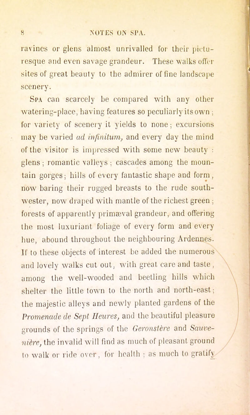 ravines or glens almost unrivalled for their pictu- resque and even savage grandeur. These walks offer sites of great beauty to the admirer of fine landscajte scenery. Spa can scarcely be compared with any other watering-place, having features so peculiarly its owm ; for variety of scenei y it yields to none; excursions may be varied ud injinitum, and every day the mind of the visitor is impressed with some new beauty : glens ; romantic valleys ; cascades among the moun- tain gorges; hills of every fantastic shape and form, now baring their rugged breasts to the rude south- wester, now draped with mantle of the richest green ; forests of apparently primaeval grandeur, and offering the most luxuriant foliage of every form and every hue, abound throughout the neighbouring Ardennes. If to these objects of interest be added the numerous and lovely walks cut out, with great care and taste , among the well-wooded and beetling hills which shelter the little town to the north and north-east; the majestic alleys and newly planted gardens of the Promenade de Sept Ileures, and the beautiful pleasure gi'ounds of the springs of the Geronstere and Sauve- nUre, the invalid will find as much of pleasant ground to walk or ride over, for health ; as much to gratify