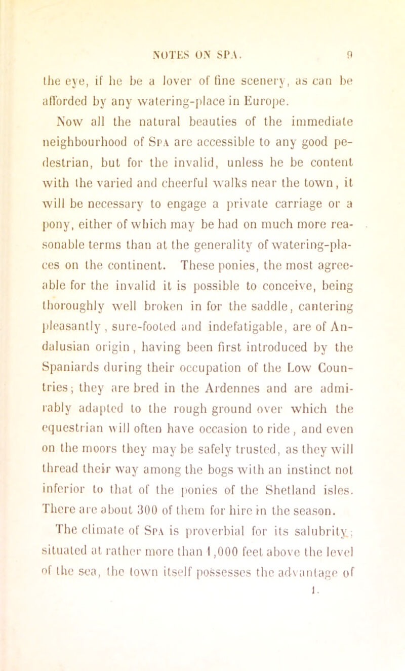 (he eye, if lie be a lover of line scenery, as can be allordcd by any watering-place in Europe. Now all the natural beauties of the immediate neighbourhood of Spa are accessible to any good pe- destrian, but for the invalid, unless he be content with ihe varied and cheerful walks near the town, it will be necessary to engage a private carriage or a pony, either of which may be had on much more rea- sonable terms than at the generality of watering-pla- ces on the continent. These ponies, the most agree- able for the invalid it is possible to conceive, being thoroughly well broken in for the saddle, cantering pleasantly , sure-footed and indefatigable, are of An- dalusian origin, having been first introduced by the Spaniards during their occupation of the Low Coun- tries; they are bred in the Aidennes and are admi- rably adapted to the rough ground over which the equestrian will often have occasion to ride, and even on the moors they may be safely trusted, as they will thread their way among the bogs Avilh an instinct not inferior to that of the ponies of the Shetland isles. There are about 300 of them for hire in the season. The climate of Spa is proverbial for its salubrity; situated at rather more than 1,000 feel above the level uf the sea, (he (own itself possesses the ad\ anlage of 1.