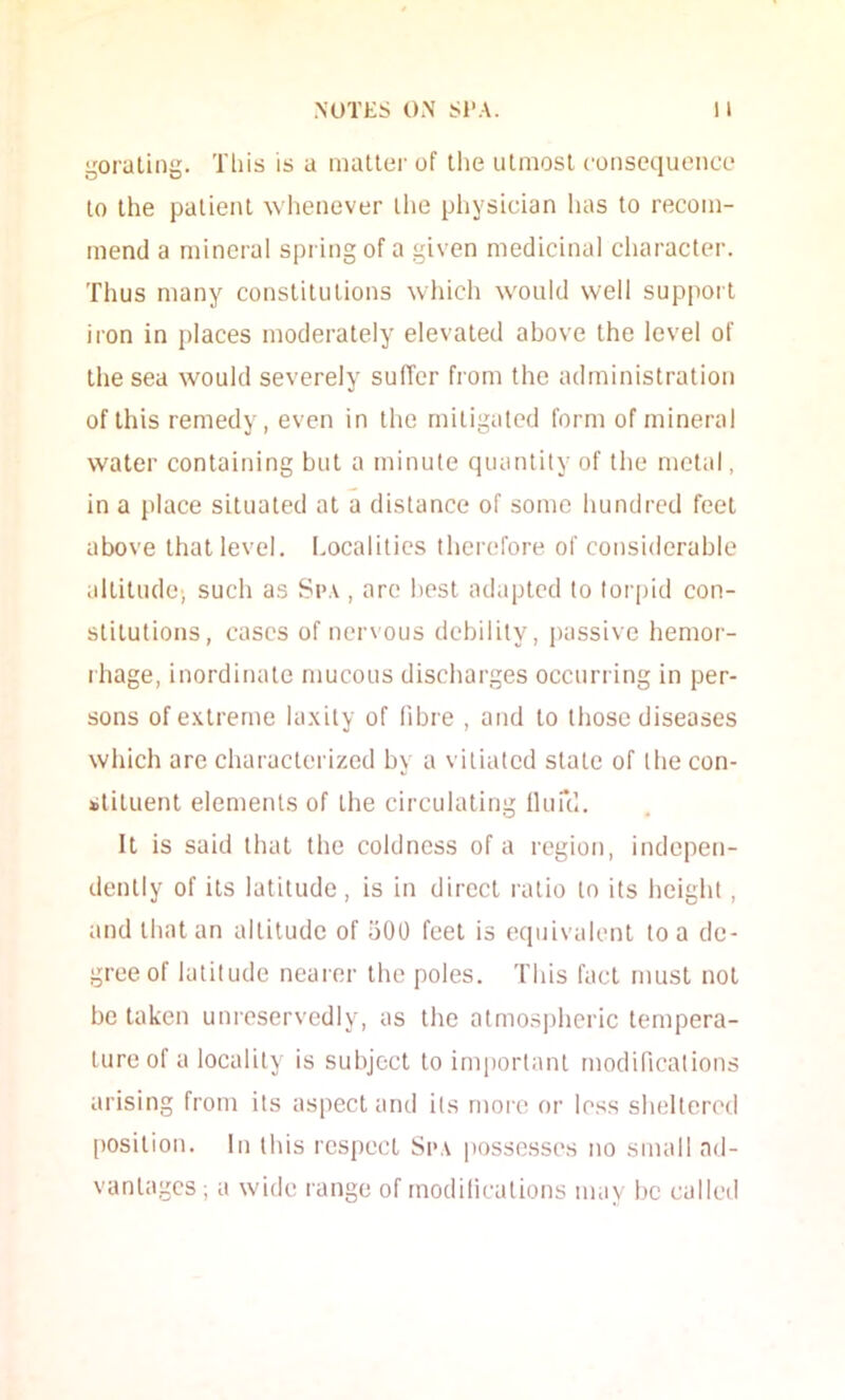 goraling. This is a mailer of Ihe ulmosl coiiscquence lo Ihe palienl whenever ihe physician has lo recom- mend a mineral spring of a given medicinal character. Thus many conslitulions which would well support iron in places moderately elevated above the level of the sea would severely suffer from the administration of this remedy, even in the mitigated form of mineral water containing but a minute quantity of the metal, in a place situated at a distance of some hundred feet above that level. I.ocalities therefore of considerable .illitudo) such as Si>.\, are best adapted to torpid con- stitutions, cases of nervous debility, passive hemor- rhage, inordinate mucous dischai'ges occurring in per- sons ofe.vtreme la.xity of fibre , and lo those diseases which are cliaracterized by a vitiated slate of tbe con- stituent elements of the circulating llufd. It is said that the coldness of a region, indepen- dently of its latitude, is in dii’cct ratio lo its height, and that an altitude of 500 feet is equivalent lo a de- gree of latitude nearer the poles. This fact must not be taken uni’eservedly, as the atmospheric tempera- ture of a locality is subject to important modifications arising from its aspect and its more or less sheltered [)Osilion. In this respect Spa possesses no small ad- vantages; a wide r-ange of modifications may be called