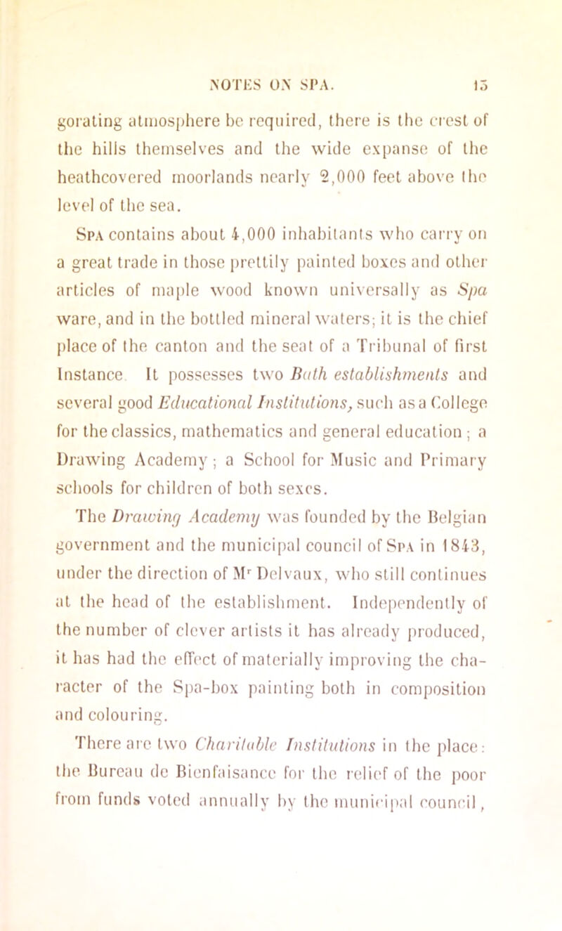 goraling atmosphere bo required, there is the crest of the hills themselves and the wide expanse of the heathcovered moorlands nearly 2,000 feet above the level of the sea. Spa contains about 4,000 inhabitants who carry on a great trade in those itretlily painted boxes and other articles of maple wood known universally as Spa ware, and in the bottled mineral waters; it is the chief place of the canton and the seat of a Tribunal of first Instance It possesses two Bath establishments and several good Educational Institutions, such as a College for the classics, mathematics and general education ; a Drawing Academy ; a School for Music and Primary schools for children of both sexes. The Drawing Academy was founded by the Ilelgian government and the municipal council of Spa in 1843, under the direction of M Delvaux, who still continues at the head of the establishment. Independently of the number of clever artists it has already produced, it has had the elTect of materially improving the cha- racter of the Spa-box painting both in composition and colouring. There aic two Charitable Institutions in the place: the bureau de Bienfaisance for the relief of the poor from funds voted annually by the municipal council.