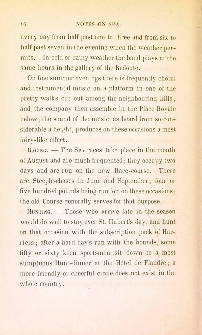 every clay from half pa.sl one to three and from si.v to half past seven in the evening when the weather per- mits. In cold or rainy weather the band plays at the same hours in the gallery of the Redoute. On fine summer evenings there is frequently choral and instrumental music on a platform in one of the pretty walks cut out among the neighbouring hills, and. the company then assemble in the Place Royale below; the sound of the music, as heard fiom so con- siderable a height, produces on these occasions a most fairy-like elTect. Racing. — The Spa races take place in the month of August and are much frequented; they occupy two days and are run on the new Race-course. There are Steeple-chases in June and September, four or five hundred pounds being run for, on these occasions; the old Course generally serves for that purpose. Hunting. — Those who arrive late in the season \ would do well to slay over St. Hubert’s day, and hunt on that occasion with the subscription pack y Har- riers ; after a hard day’s run with the hounds,| some fifty or sixty keen sportsmen sit down to aj most sumptuous Hunt-dinner at the Hotel de Flapdre; a more friendly or cheerful circle does not exist in the whole country.