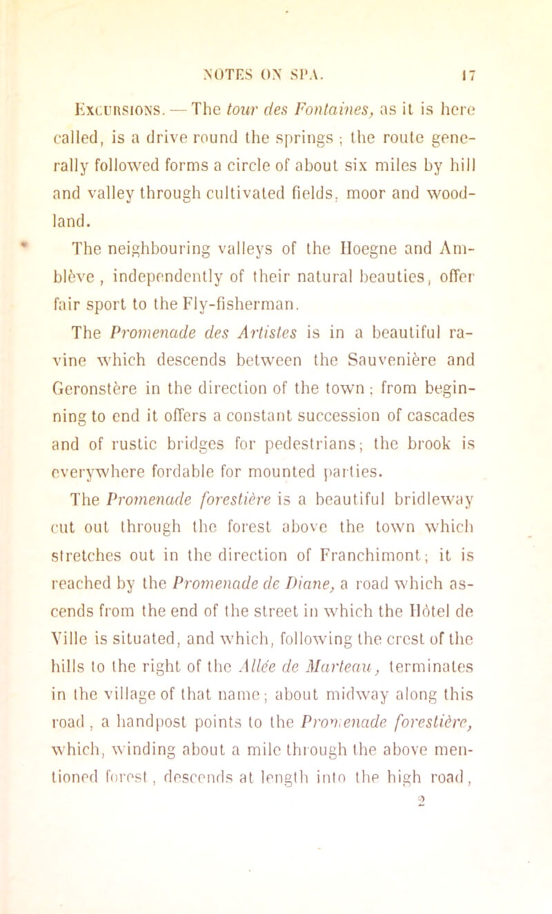 Kxcursions. — The tour des Fontaines, as it is hero called, is a drive round the springs ; the route gene- rally followed forms a circle of about six miles by hill and valley through cultivated fields, moor and wood- land. The neighbouring valleys of the Iloegne and Ani- blfeve , independently of their natural beauties, offer fair sport to the Fly-fisherman. The Promenade des Artistes is in a beautiful ra- vine which descends between the Sauveniere and Geronstere in the direction of the town; from begin- ning to end it offers a constant succession of cascades and of rustic bridges for pedestrians; the brook is everywhere fordable for mounted i»arlies. The Promenade forestiere is a beautiful bridleway cut out through the forest above the town which stretches out in the direction of Franchimont; it is reached by the Promenade de Diane, a road which as- cends from the end of the street in which the llbtel de Yille is situated, and which, following the crest of the hills to the right of the Alice de Marteau, terminates in the village of that name; about midway along this road , a hand|)ost points to the Pron,enade forestidre, which, winding about a mile through the above men- tioned ff)rest, descends at length into the high road.