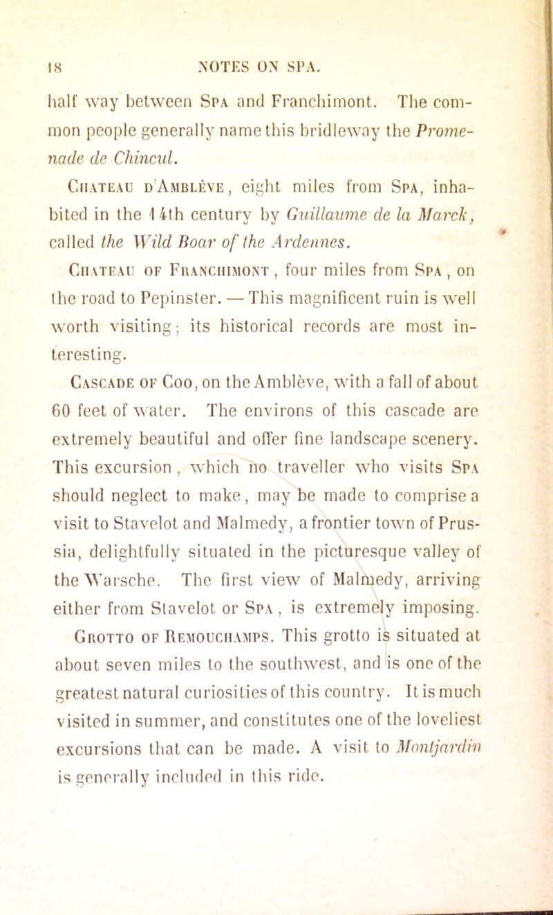 half way between Spa and Franchimont. The com- mon people generally name this bridleway the Prome- nade de Chincid. Chateau d’Ambleve, eight miles from Spa, inha- bited in the 14th century by Guillaume de la Marck, called the Wild Boar of the Ardennes. Chateau of Fuanchimont , four miles from Spa , on the road to Pepinster. — This magnificent ruin is well worth visiting; its historical records are most in- teresting. Cascade of Coo, on the Ambleve, with a fall of about 60 feet of water. The environs of this cascade are extremely beautiful and offer fine landscape scenery. This excursion, which no traveller who visits Spa should neglect to make, may be made to comprise a visit to Stavelot and Malmedy, a frontier town of Prus- sia, delightfully situated in the picturesque valley of the Warsche. The first vicAV of Malmedy, arriving either from Slavelot or Spa , is extremely imposing. CnoTTO OF Remouchamps. This grotto is situated at about seven miles to the southwest, and is one of the greatest natural curiosities of this country. It is much visited in summer, and constitutes one of the loveliest excursions that can be made. A visit to Mnntjardm is generally included in this ride.